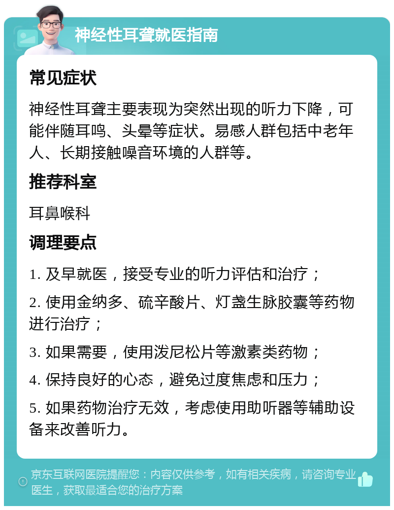 神经性耳聋就医指南 常见症状 神经性耳聋主要表现为突然出现的听力下降，可能伴随耳鸣、头晕等症状。易感人群包括中老年人、长期接触噪音环境的人群等。 推荐科室 耳鼻喉科 调理要点 1. 及早就医，接受专业的听力评估和治疗； 2. 使用金纳多、硫辛酸片、灯盏生脉胶囊等药物进行治疗； 3. 如果需要，使用泼尼松片等激素类药物； 4. 保持良好的心态，避免过度焦虑和压力； 5. 如果药物治疗无效，考虑使用助听器等辅助设备来改善听力。