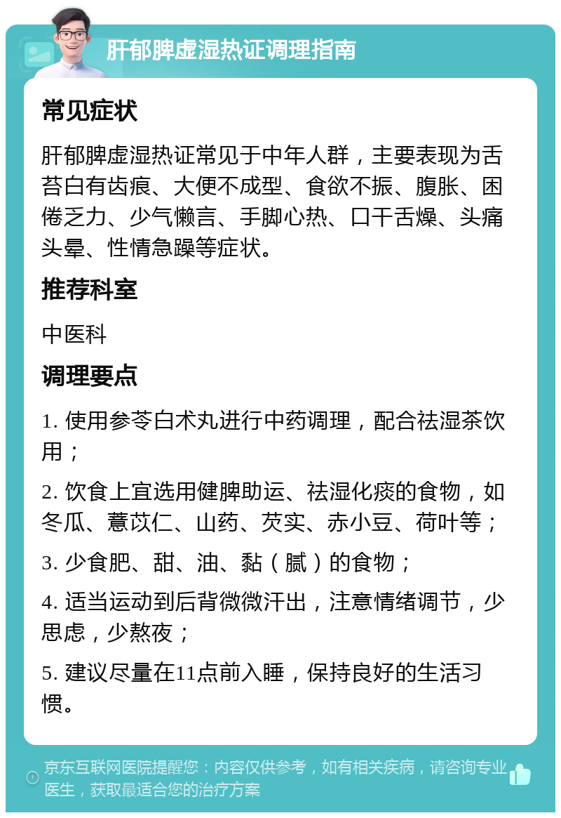 肝郁脾虚湿热证调理指南 常见症状 肝郁脾虚湿热证常见于中年人群，主要表现为舌苔白有齿痕、大便不成型、食欲不振、腹胀、困倦乏力、少气懒言、手脚心热、口干舌燥、头痛头晕、性情急躁等症状。 推荐科室 中医科 调理要点 1. 使用参苓白术丸进行中药调理，配合祛湿茶饮用； 2. 饮食上宜选用健脾助运、祛湿化痰的食物，如冬瓜、薏苡仁、山药、芡实、赤小豆、荷叶等； 3. 少食肥、甜、油、黏（腻）的食物； 4. 适当运动到后背微微汗出，注意情绪调节，少思虑，少熬夜； 5. 建议尽量在11点前入睡，保持良好的生活习惯。