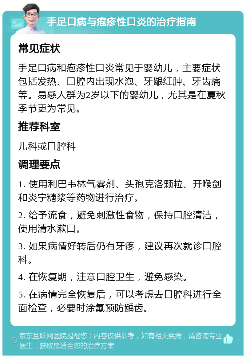 手足口病与疱疹性口炎的治疗指南 常见症状 手足口病和疱疹性口炎常见于婴幼儿，主要症状包括发热、口腔内出现水泡、牙龈红肿、牙齿痛等。易感人群为2岁以下的婴幼儿，尤其是在夏秋季节更为常见。 推荐科室 儿科或口腔科 调理要点 1. 使用利巴韦林气雾剂、头孢克洛颗粒、开喉剑和炎宁糖浆等药物进行治疗。 2. 给予流食，避免刺激性食物，保持口腔清洁，使用清水漱口。 3. 如果病情好转后仍有牙疼，建议再次就诊口腔科。 4. 在恢复期，注意口腔卫生，避免感染。 5. 在病情完全恢复后，可以考虑去口腔科进行全面检查，必要时涂氟预防龋齿。