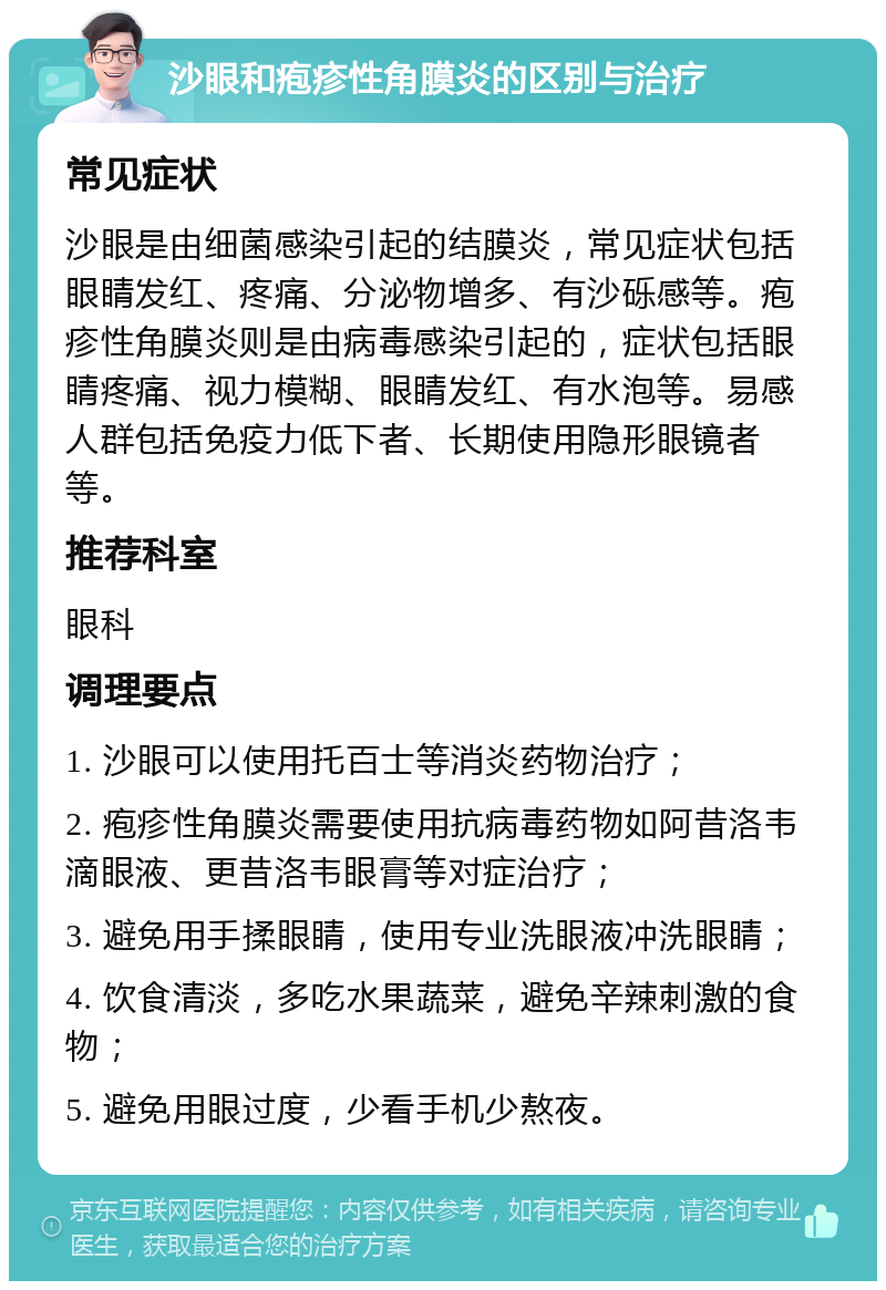 沙眼和疱疹性角膜炎的区别与治疗 常见症状 沙眼是由细菌感染引起的结膜炎，常见症状包括眼睛发红、疼痛、分泌物增多、有沙砾感等。疱疹性角膜炎则是由病毒感染引起的，症状包括眼睛疼痛、视力模糊、眼睛发红、有水泡等。易感人群包括免疫力低下者、长期使用隐形眼镜者等。 推荐科室 眼科 调理要点 1. 沙眼可以使用托百士等消炎药物治疗； 2. 疱疹性角膜炎需要使用抗病毒药物如阿昔洛韦滴眼液、更昔洛韦眼膏等对症治疗； 3. 避免用手揉眼睛，使用专业洗眼液冲洗眼睛； 4. 饮食清淡，多吃水果蔬菜，避免辛辣刺激的食物； 5. 避免用眼过度，少看手机少熬夜。