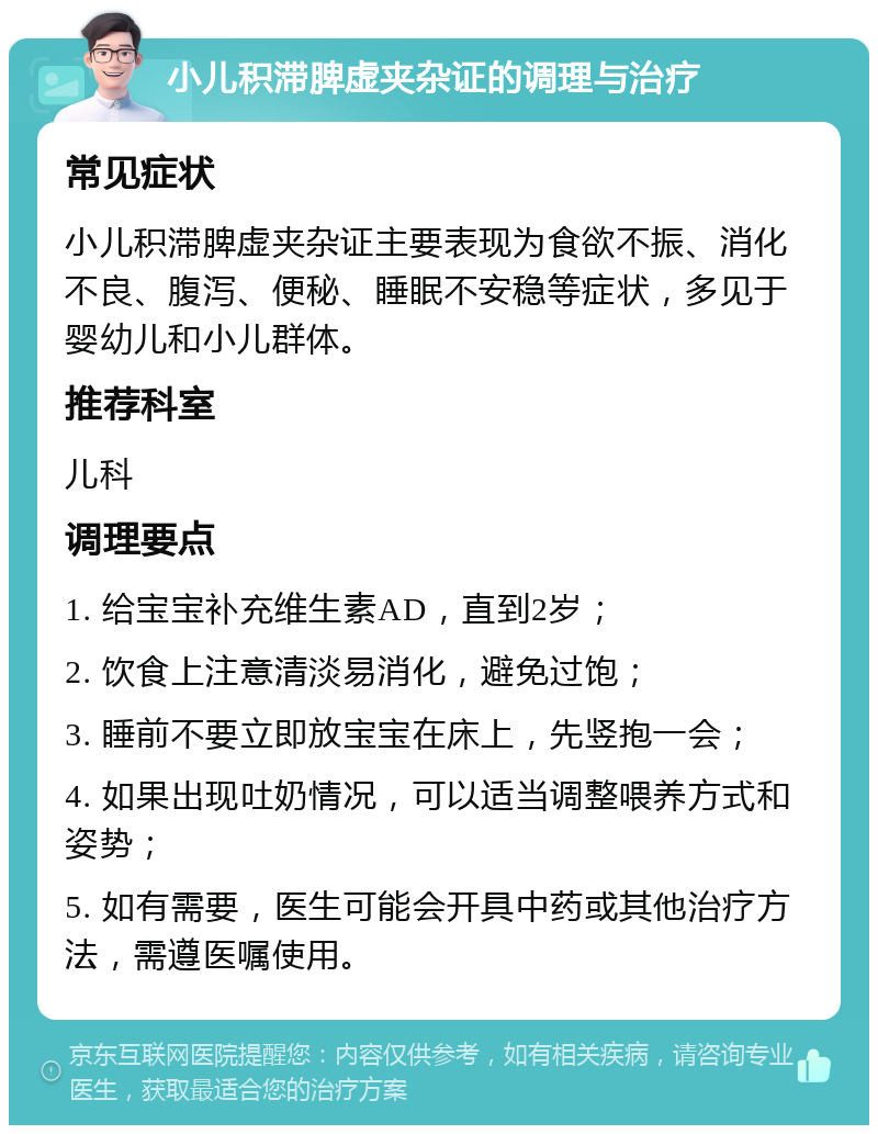 小儿积滞脾虚夹杂证的调理与治疗 常见症状 小儿积滞脾虚夹杂证主要表现为食欲不振、消化不良、腹泻、便秘、睡眠不安稳等症状，多见于婴幼儿和小儿群体。 推荐科室 儿科 调理要点 1. 给宝宝补充维生素AD，直到2岁； 2. 饮食上注意清淡易消化，避免过饱； 3. 睡前不要立即放宝宝在床上，先竖抱一会； 4. 如果出现吐奶情况，可以适当调整喂养方式和姿势； 5. 如有需要，医生可能会开具中药或其他治疗方法，需遵医嘱使用。