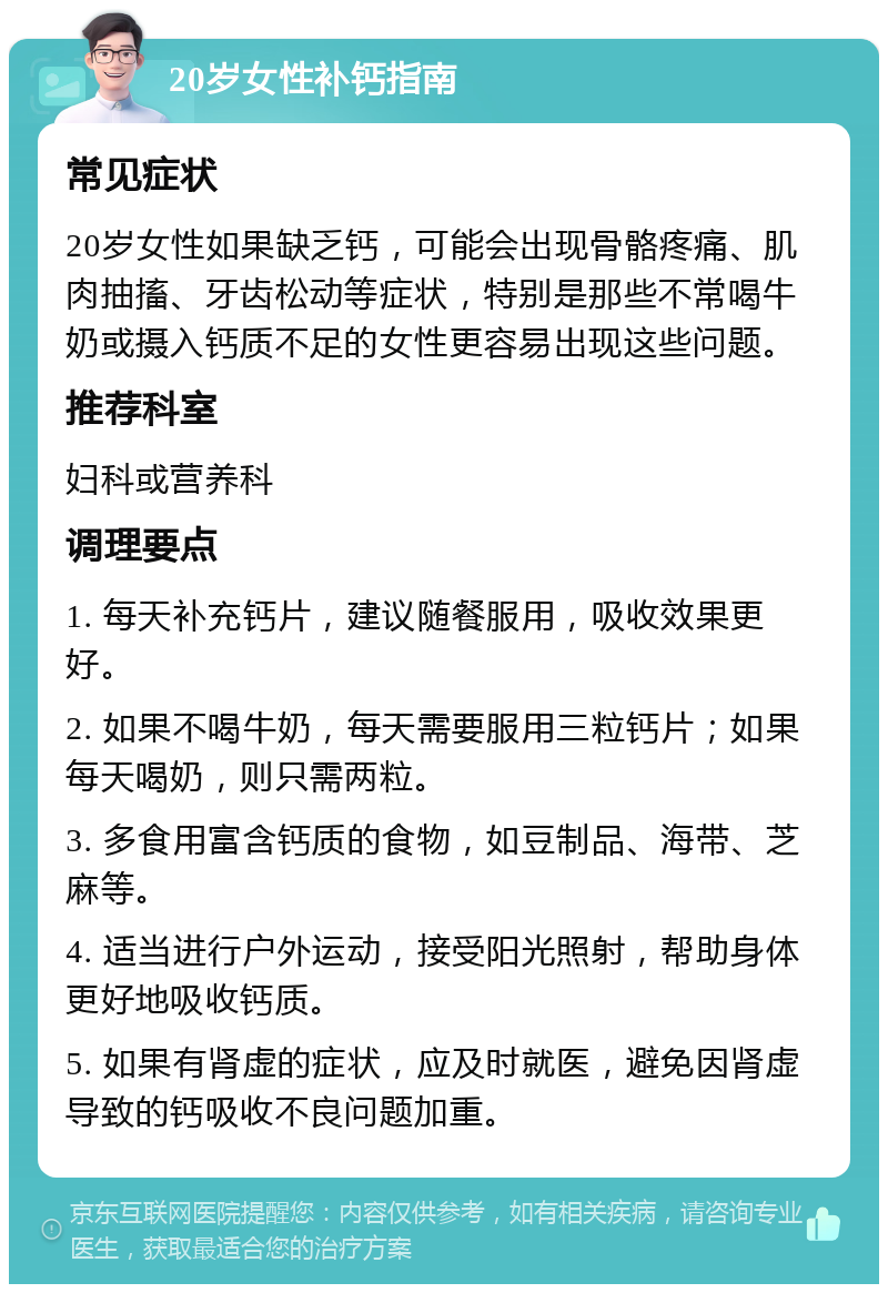 20岁女性补钙指南 常见症状 20岁女性如果缺乏钙，可能会出现骨骼疼痛、肌肉抽搐、牙齿松动等症状，特别是那些不常喝牛奶或摄入钙质不足的女性更容易出现这些问题。 推荐科室 妇科或营养科 调理要点 1. 每天补充钙片，建议随餐服用，吸收效果更好。 2. 如果不喝牛奶，每天需要服用三粒钙片；如果每天喝奶，则只需两粒。 3. 多食用富含钙质的食物，如豆制品、海带、芝麻等。 4. 适当进行户外运动，接受阳光照射，帮助身体更好地吸收钙质。 5. 如果有肾虚的症状，应及时就医，避免因肾虚导致的钙吸收不良问题加重。