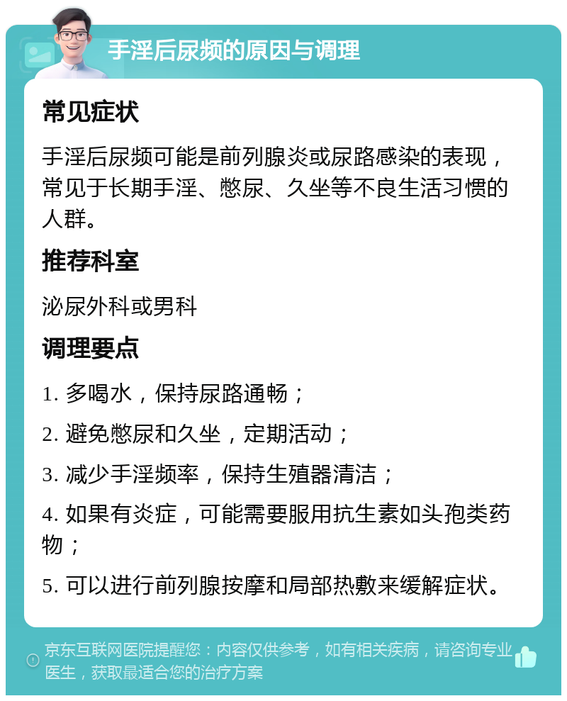 手淫后尿频的原因与调理 常见症状 手淫后尿频可能是前列腺炎或尿路感染的表现，常见于长期手淫、憋尿、久坐等不良生活习惯的人群。 推荐科室 泌尿外科或男科 调理要点 1. 多喝水，保持尿路通畅； 2. 避免憋尿和久坐，定期活动； 3. 减少手淫频率，保持生殖器清洁； 4. 如果有炎症，可能需要服用抗生素如头孢类药物； 5. 可以进行前列腺按摩和局部热敷来缓解症状。