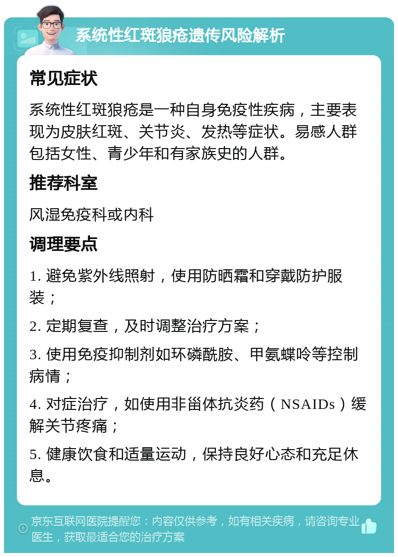 系统性红斑狼疮遗传风险解析 常见症状 系统性红斑狼疮是一种自身免疫性疾病，主要表现为皮肤红斑、关节炎、发热等症状。易感人群包括女性、青少年和有家族史的人群。 推荐科室 风湿免疫科或内科 调理要点 1. 避免紫外线照射，使用防晒霜和穿戴防护服装； 2. 定期复查，及时调整治疗方案； 3. 使用免疫抑制剂如环磷酰胺、甲氨蝶呤等控制病情； 4. 对症治疗，如使用非甾体抗炎药（NSAIDs）缓解关节疼痛； 5. 健康饮食和适量运动，保持良好心态和充足休息。