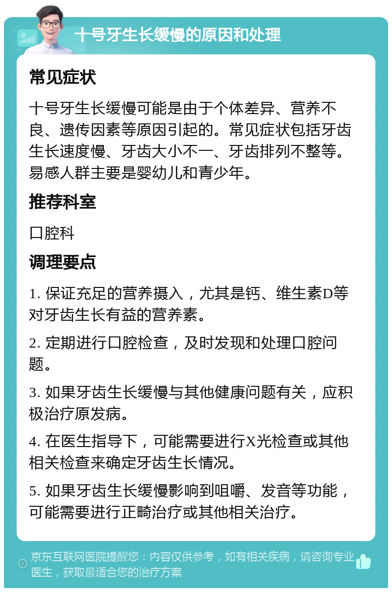 十号牙生长缓慢的原因和处理 常见症状 十号牙生长缓慢可能是由于个体差异、营养不良、遗传因素等原因引起的。常见症状包括牙齿生长速度慢、牙齿大小不一、牙齿排列不整等。易感人群主要是婴幼儿和青少年。 推荐科室 口腔科 调理要点 1. 保证充足的营养摄入，尤其是钙、维生素D等对牙齿生长有益的营养素。 2. 定期进行口腔检查，及时发现和处理口腔问题。 3. 如果牙齿生长缓慢与其他健康问题有关，应积极治疗原发病。 4. 在医生指导下，可能需要进行X光检查或其他相关检查来确定牙齿生长情况。 5. 如果牙齿生长缓慢影响到咀嚼、发音等功能，可能需要进行正畸治疗或其他相关治疗。