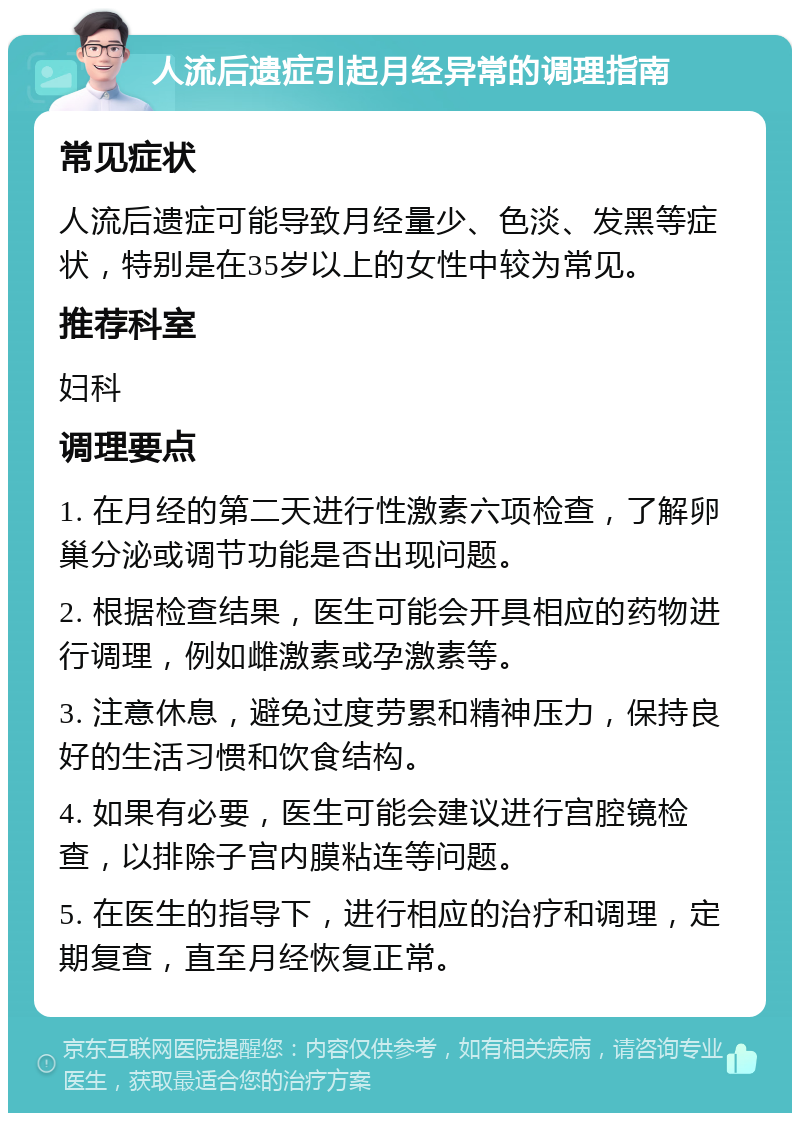 人流后遗症引起月经异常的调理指南 常见症状 人流后遗症可能导致月经量少、色淡、发黑等症状，特别是在35岁以上的女性中较为常见。 推荐科室 妇科 调理要点 1. 在月经的第二天进行性激素六项检查，了解卵巢分泌或调节功能是否出现问题。 2. 根据检查结果，医生可能会开具相应的药物进行调理，例如雌激素或孕激素等。 3. 注意休息，避免过度劳累和精神压力，保持良好的生活习惯和饮食结构。 4. 如果有必要，医生可能会建议进行宫腔镜检查，以排除子宫内膜粘连等问题。 5. 在医生的指导下，进行相应的治疗和调理，定期复查，直至月经恢复正常。