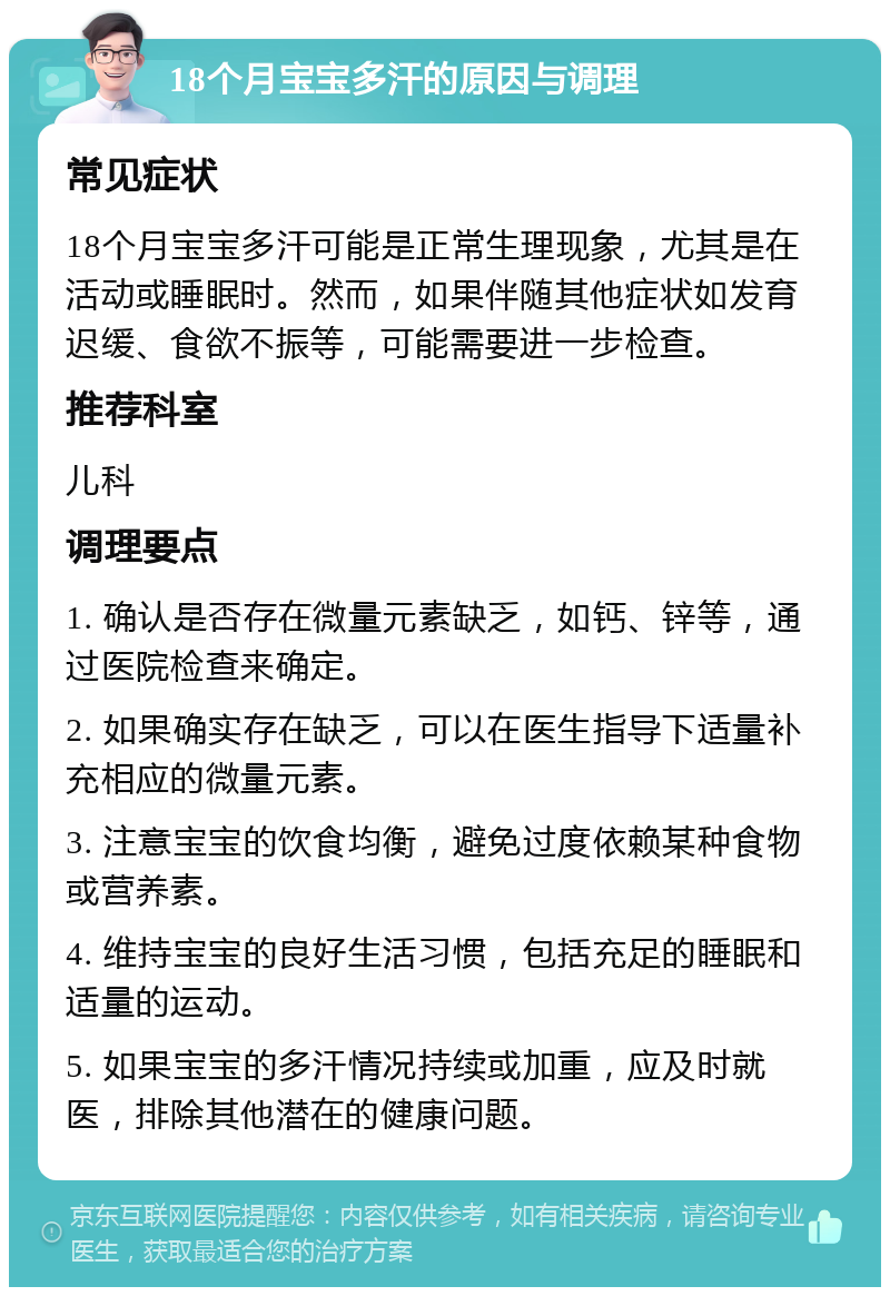 18个月宝宝多汗的原因与调理 常见症状 18个月宝宝多汗可能是正常生理现象，尤其是在活动或睡眠时。然而，如果伴随其他症状如发育迟缓、食欲不振等，可能需要进一步检查。 推荐科室 儿科 调理要点 1. 确认是否存在微量元素缺乏，如钙、锌等，通过医院检查来确定。 2. 如果确实存在缺乏，可以在医生指导下适量补充相应的微量元素。 3. 注意宝宝的饮食均衡，避免过度依赖某种食物或营养素。 4. 维持宝宝的良好生活习惯，包括充足的睡眠和适量的运动。 5. 如果宝宝的多汗情况持续或加重，应及时就医，排除其他潜在的健康问题。