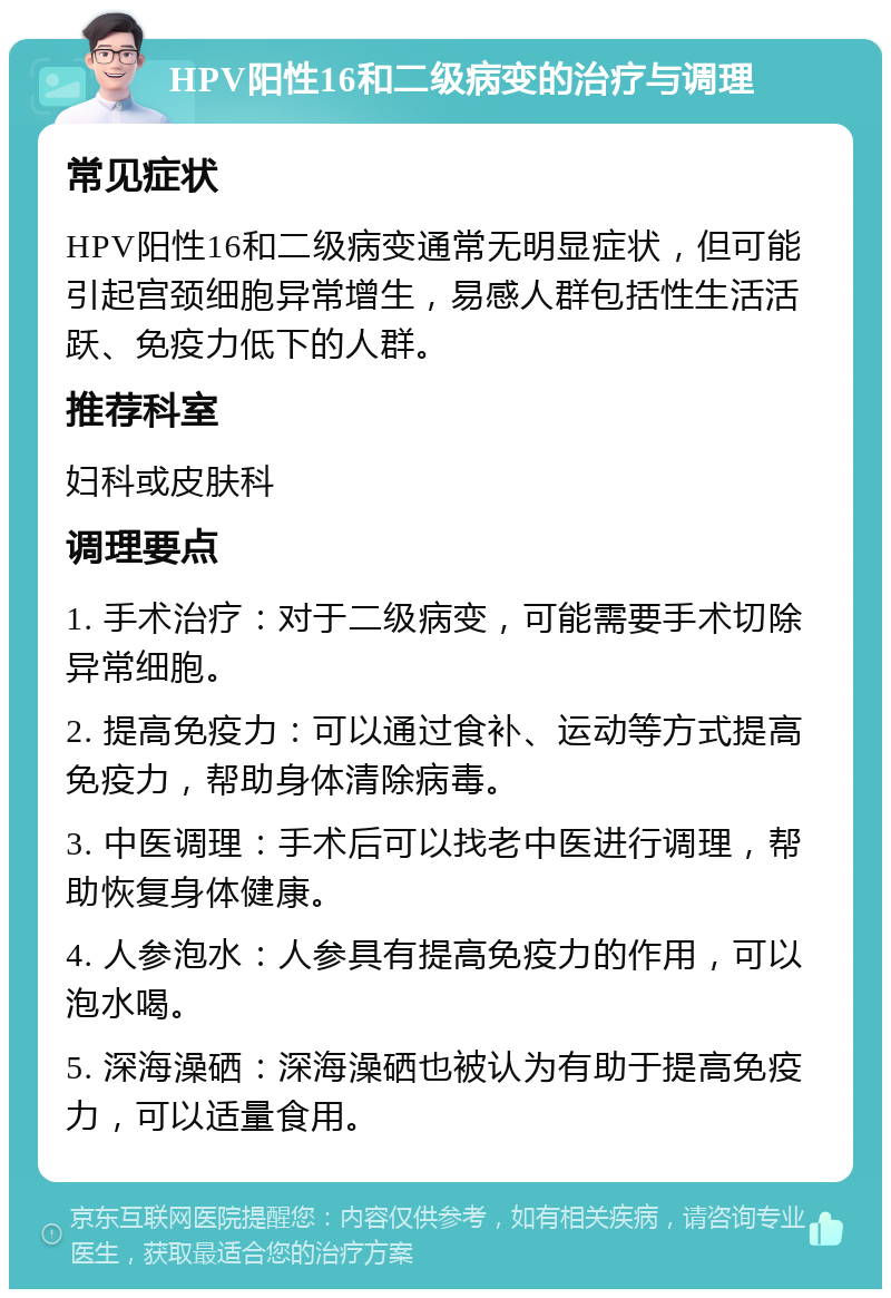 HPV阳性16和二级病变的治疗与调理 常见症状 HPV阳性16和二级病变通常无明显症状，但可能引起宫颈细胞异常增生，易感人群包括性生活活跃、免疫力低下的人群。 推荐科室 妇科或皮肤科 调理要点 1. 手术治疗：对于二级病变，可能需要手术切除异常细胞。 2. 提高免疫力：可以通过食补、运动等方式提高免疫力，帮助身体清除病毒。 3. 中医调理：手术后可以找老中医进行调理，帮助恢复身体健康。 4. 人参泡水：人参具有提高免疫力的作用，可以泡水喝。 5. 深海澡硒：深海澡硒也被认为有助于提高免疫力，可以适量食用。