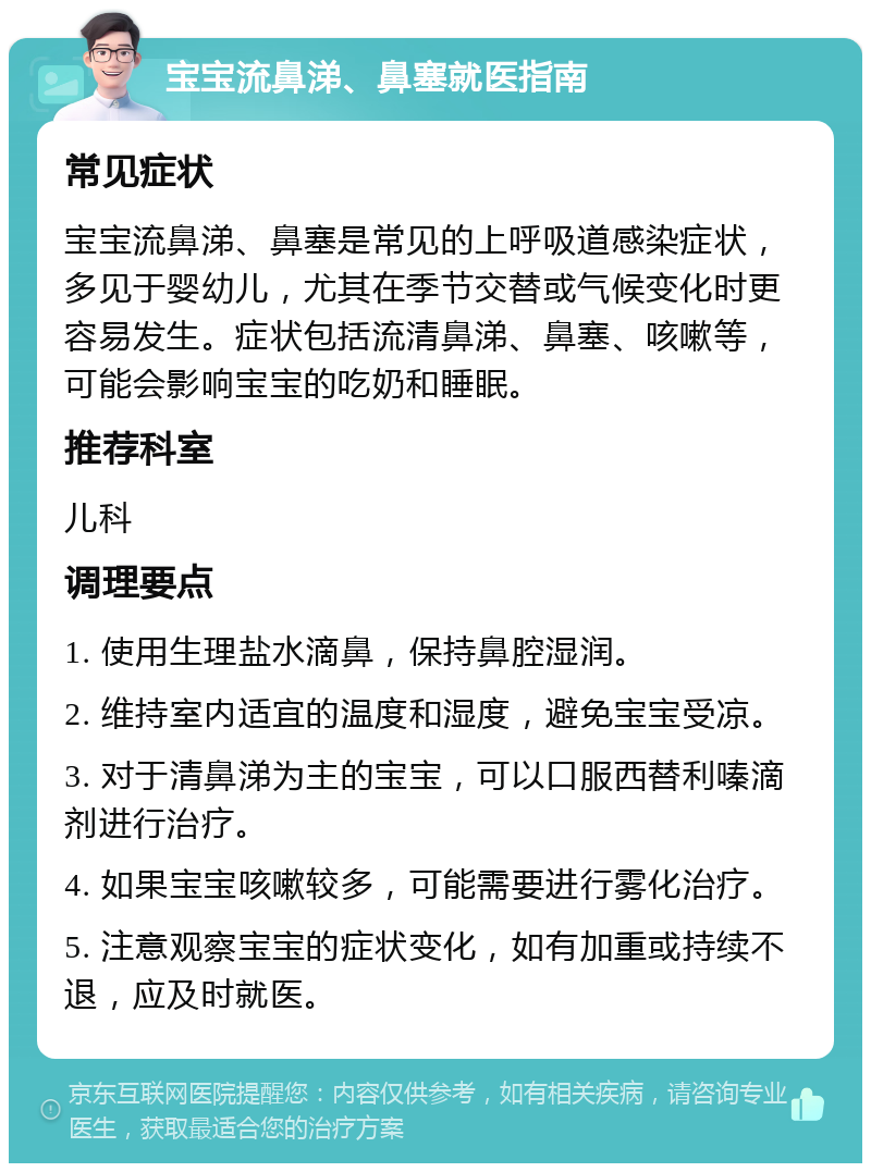 宝宝流鼻涕、鼻塞就医指南 常见症状 宝宝流鼻涕、鼻塞是常见的上呼吸道感染症状，多见于婴幼儿，尤其在季节交替或气候变化时更容易发生。症状包括流清鼻涕、鼻塞、咳嗽等，可能会影响宝宝的吃奶和睡眠。 推荐科室 儿科 调理要点 1. 使用生理盐水滴鼻，保持鼻腔湿润。 2. 维持室内适宜的温度和湿度，避免宝宝受凉。 3. 对于清鼻涕为主的宝宝，可以口服西替利嗪滴剂进行治疗。 4. 如果宝宝咳嗽较多，可能需要进行雾化治疗。 5. 注意观察宝宝的症状变化，如有加重或持续不退，应及时就医。