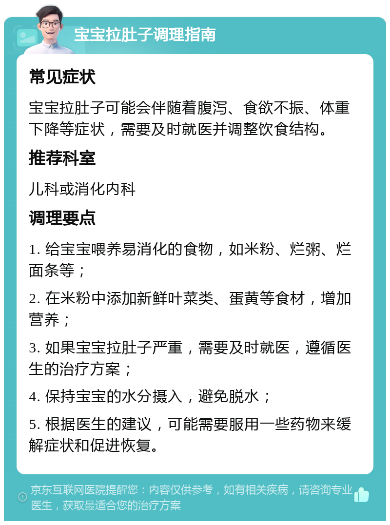 宝宝拉肚子调理指南 常见症状 宝宝拉肚子可能会伴随着腹泻、食欲不振、体重下降等症状，需要及时就医并调整饮食结构。 推荐科室 儿科或消化内科 调理要点 1. 给宝宝喂养易消化的食物，如米粉、烂粥、烂面条等； 2. 在米粉中添加新鲜叶菜类、蛋黄等食材，增加营养； 3. 如果宝宝拉肚子严重，需要及时就医，遵循医生的治疗方案； 4. 保持宝宝的水分摄入，避免脱水； 5. 根据医生的建议，可能需要服用一些药物来缓解症状和促进恢复。