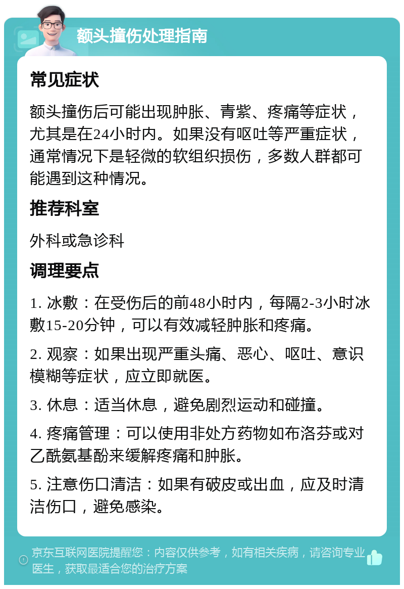 额头撞伤处理指南 常见症状 额头撞伤后可能出现肿胀、青紫、疼痛等症状，尤其是在24小时内。如果没有呕吐等严重症状，通常情况下是轻微的软组织损伤，多数人群都可能遇到这种情况。 推荐科室 外科或急诊科 调理要点 1. 冰敷：在受伤后的前48小时内，每隔2-3小时冰敷15-20分钟，可以有效减轻肿胀和疼痛。 2. 观察：如果出现严重头痛、恶心、呕吐、意识模糊等症状，应立即就医。 3. 休息：适当休息，避免剧烈运动和碰撞。 4. 疼痛管理：可以使用非处方药物如布洛芬或对乙酰氨基酚来缓解疼痛和肿胀。 5. 注意伤口清洁：如果有破皮或出血，应及时清洁伤口，避免感染。