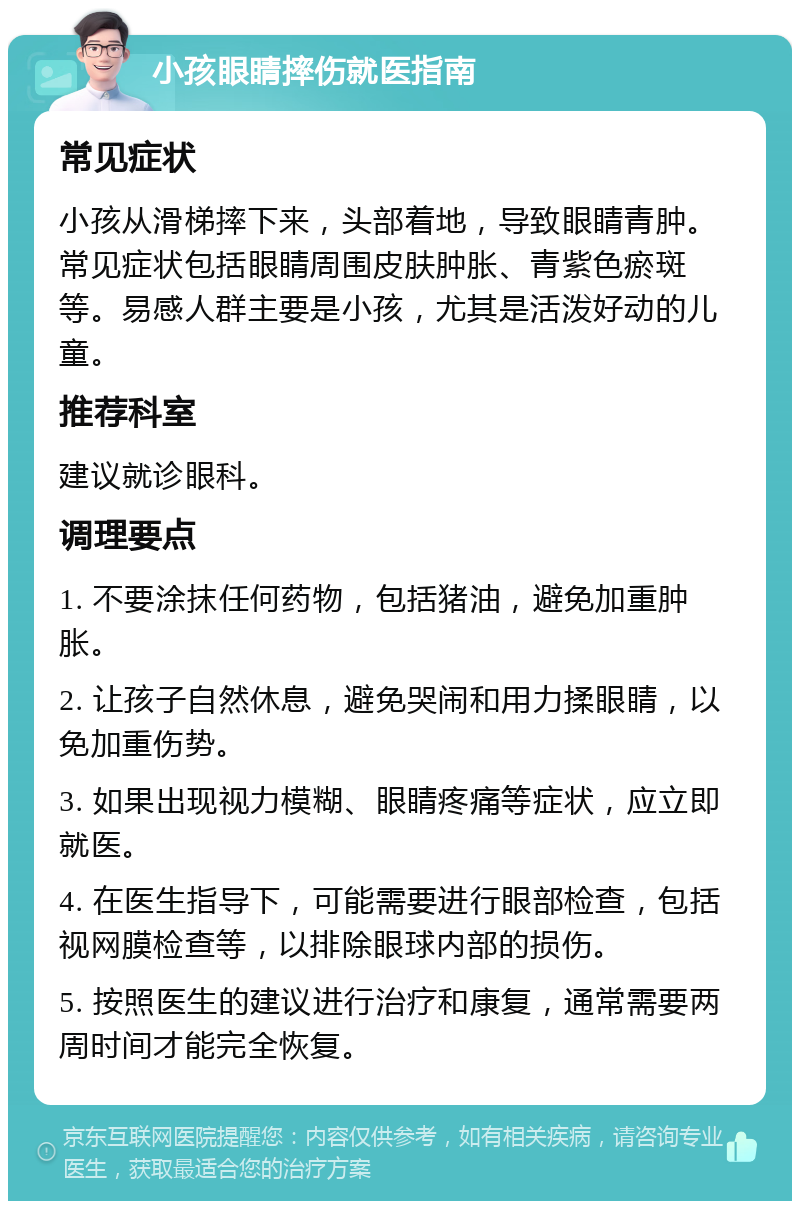 小孩眼睛摔伤就医指南 常见症状 小孩从滑梯摔下来，头部着地，导致眼睛青肿。常见症状包括眼睛周围皮肤肿胀、青紫色瘀斑等。易感人群主要是小孩，尤其是活泼好动的儿童。 推荐科室 建议就诊眼科。 调理要点 1. 不要涂抹任何药物，包括猪油，避免加重肿胀。 2. 让孩子自然休息，避免哭闹和用力揉眼睛，以免加重伤势。 3. 如果出现视力模糊、眼睛疼痛等症状，应立即就医。 4. 在医生指导下，可能需要进行眼部检查，包括视网膜检查等，以排除眼球内部的损伤。 5. 按照医生的建议进行治疗和康复，通常需要两周时间才能完全恢复。