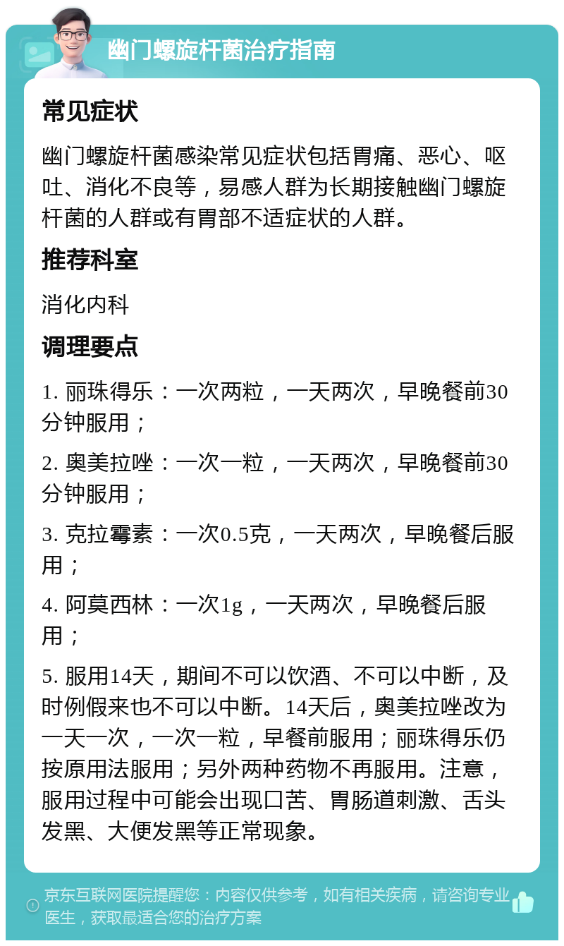 幽门螺旋杆菌治疗指南 常见症状 幽门螺旋杆菌感染常见症状包括胃痛、恶心、呕吐、消化不良等，易感人群为长期接触幽门螺旋杆菌的人群或有胃部不适症状的人群。 推荐科室 消化内科 调理要点 1. 丽珠得乐：一次两粒，一天两次，早晚餐前30分钟服用； 2. 奥美拉唑：一次一粒，一天两次，早晚餐前30分钟服用； 3. 克拉霉素：一次0.5克，一天两次，早晚餐后服用； 4. 阿莫西林：一次1g，一天两次，早晚餐后服用； 5. 服用14天，期间不可以饮酒、不可以中断，及时例假来也不可以中断。14天后，奥美拉唑改为一天一次，一次一粒，早餐前服用；丽珠得乐仍按原用法服用；另外两种药物不再服用。注意，服用过程中可能会出现口苦、胃肠道刺激、舌头发黑、大便发黑等正常现象。