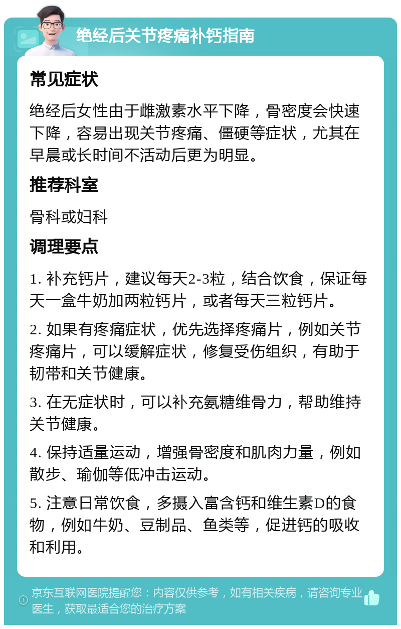 绝经后关节疼痛补钙指南 常见症状 绝经后女性由于雌激素水平下降，骨密度会快速下降，容易出现关节疼痛、僵硬等症状，尤其在早晨或长时间不活动后更为明显。 推荐科室 骨科或妇科 调理要点 1. 补充钙片，建议每天2-3粒，结合饮食，保证每天一盒牛奶加两粒钙片，或者每天三粒钙片。 2. 如果有疼痛症状，优先选择疼痛片，例如关节疼痛片，可以缓解症状，修复受伤组织，有助于韧带和关节健康。 3. 在无症状时，可以补充氨糖维骨力，帮助维持关节健康。 4. 保持适量运动，增强骨密度和肌肉力量，例如散步、瑜伽等低冲击运动。 5. 注意日常饮食，多摄入富含钙和维生素D的食物，例如牛奶、豆制品、鱼类等，促进钙的吸收和利用。