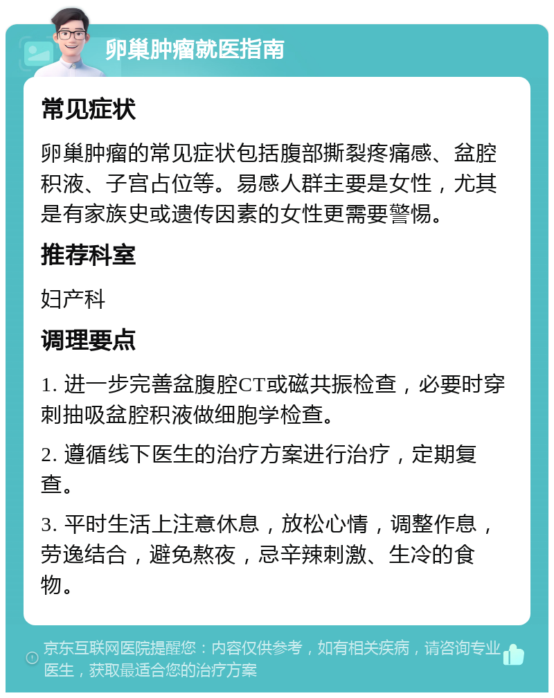 卵巢肿瘤就医指南 常见症状 卵巢肿瘤的常见症状包括腹部撕裂疼痛感、盆腔积液、子宫占位等。易感人群主要是女性，尤其是有家族史或遗传因素的女性更需要警惕。 推荐科室 妇产科 调理要点 1. 进一步完善盆腹腔CT或磁共振检查，必要时穿刺抽吸盆腔积液做细胞学检查。 2. 遵循线下医生的治疗方案进行治疗，定期复查。 3. 平时生活上注意休息，放松心情，调整作息，劳逸结合，避免熬夜，忌辛辣刺激、生冷的食物。