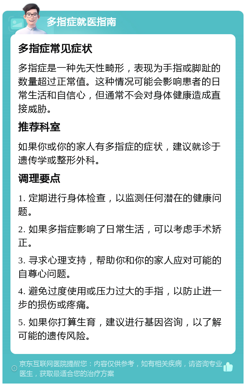 多指症就医指南 多指症常见症状 多指症是一种先天性畸形，表现为手指或脚趾的数量超过正常值。这种情况可能会影响患者的日常生活和自信心，但通常不会对身体健康造成直接威胁。 推荐科室 如果你或你的家人有多指症的症状，建议就诊于遗传学或整形外科。 调理要点 1. 定期进行身体检查，以监测任何潜在的健康问题。 2. 如果多指症影响了日常生活，可以考虑手术矫正。 3. 寻求心理支持，帮助你和你的家人应对可能的自尊心问题。 4. 避免过度使用或压力过大的手指，以防止进一步的损伤或疼痛。 5. 如果你打算生育，建议进行基因咨询，以了解可能的遗传风险。