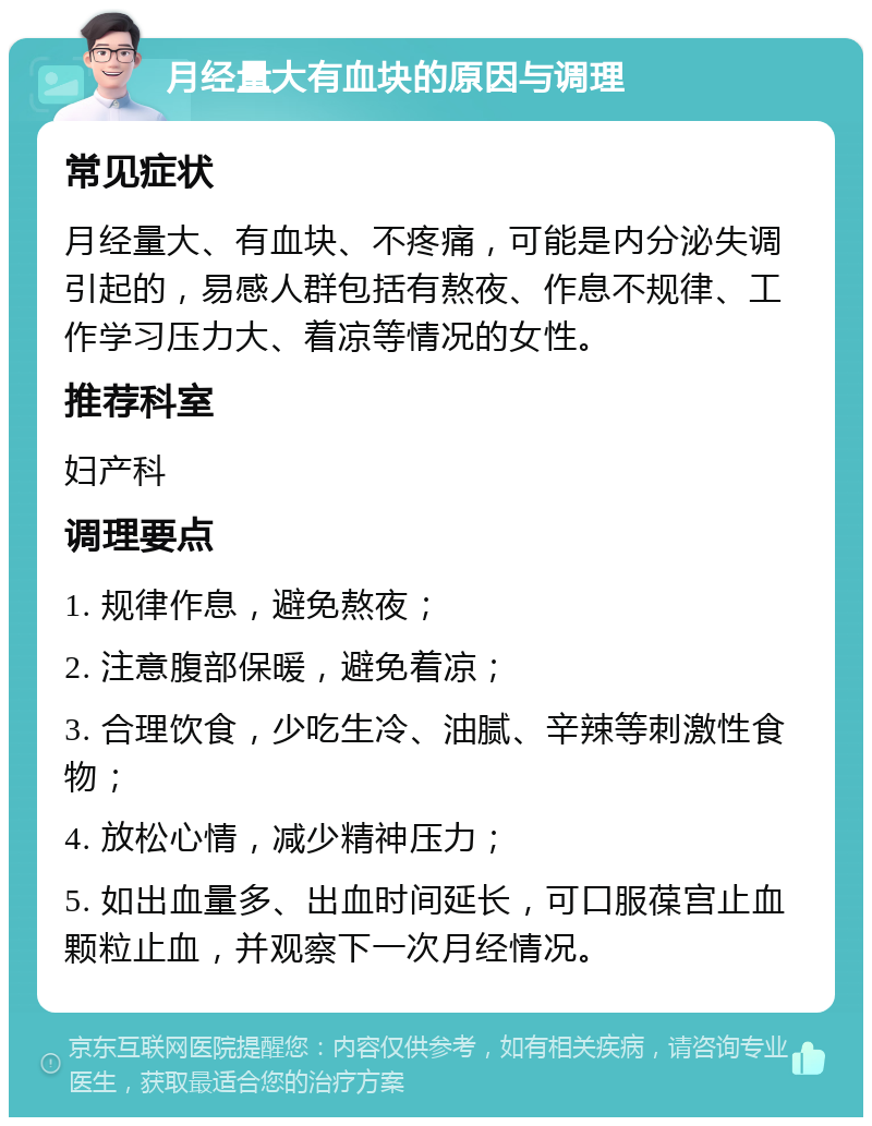 月经量大有血块的原因与调理 常见症状 月经量大、有血块、不疼痛，可能是内分泌失调引起的，易感人群包括有熬夜、作息不规律、工作学习压力大、着凉等情况的女性。 推荐科室 妇产科 调理要点 1. 规律作息，避免熬夜； 2. 注意腹部保暖，避免着凉； 3. 合理饮食，少吃生冷、油腻、辛辣等刺激性食物； 4. 放松心情，减少精神压力； 5. 如出血量多、出血时间延长，可口服葆宫止血颗粒止血，并观察下一次月经情况。