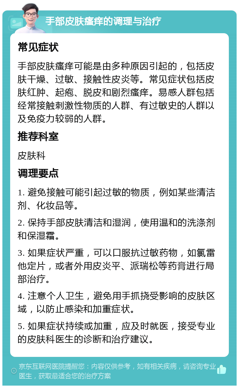 手部皮肤瘙痒的调理与治疗 常见症状 手部皮肤瘙痒可能是由多种原因引起的，包括皮肤干燥、过敏、接触性皮炎等。常见症状包括皮肤红肿、起疱、脱皮和剧烈瘙痒。易感人群包括经常接触刺激性物质的人群、有过敏史的人群以及免疫力较弱的人群。 推荐科室 皮肤科 调理要点 1. 避免接触可能引起过敏的物质，例如某些清洁剂、化妆品等。 2. 保持手部皮肤清洁和湿润，使用温和的洗涤剂和保湿霜。 3. 如果症状严重，可以口服抗过敏药物，如氯雷他定片，或者外用皮炎平、派瑞松等药膏进行局部治疗。 4. 注意个人卫生，避免用手抓挠受影响的皮肤区域，以防止感染和加重症状。 5. 如果症状持续或加重，应及时就医，接受专业的皮肤科医生的诊断和治疗建议。