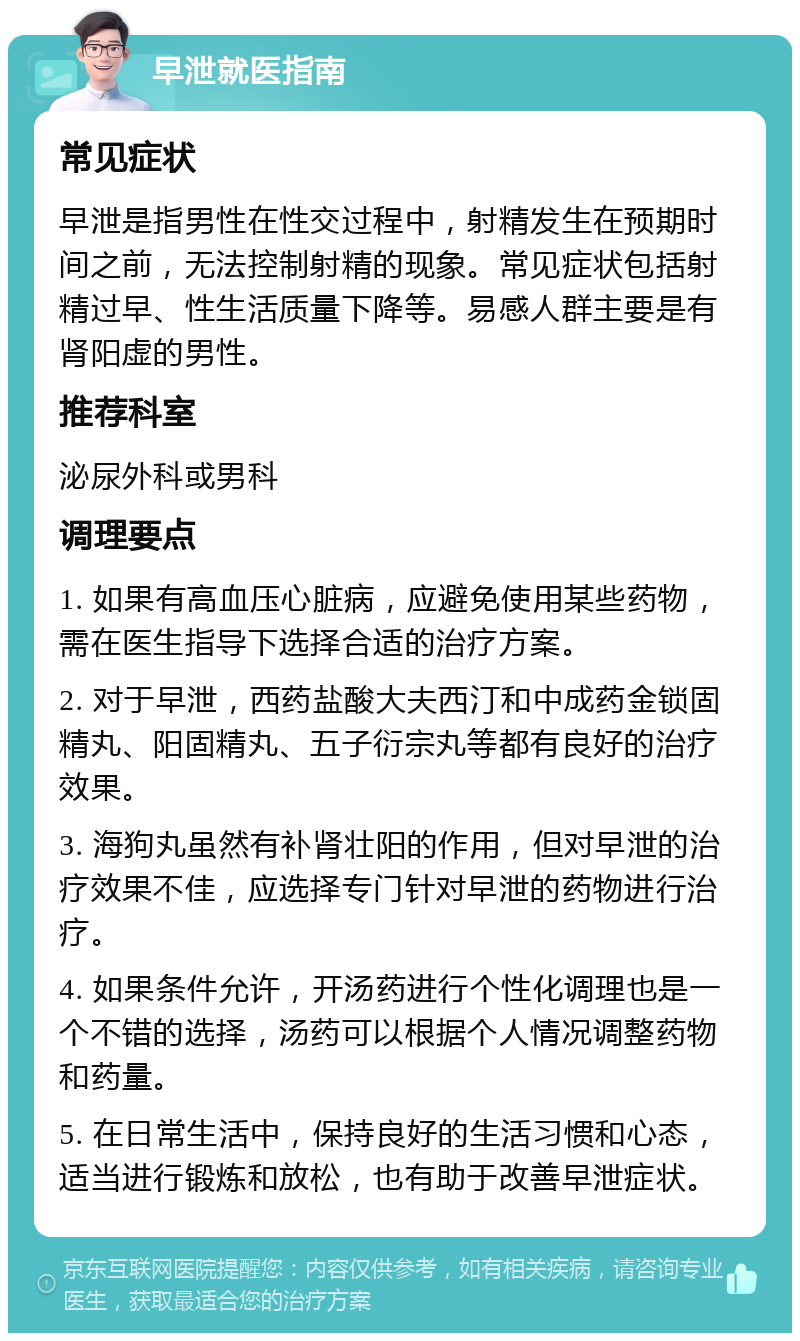 早泄就医指南 常见症状 早泄是指男性在性交过程中，射精发生在预期时间之前，无法控制射精的现象。常见症状包括射精过早、性生活质量下降等。易感人群主要是有肾阳虚的男性。 推荐科室 泌尿外科或男科 调理要点 1. 如果有高血压心脏病，应避免使用某些药物，需在医生指导下选择合适的治疗方案。 2. 对于早泄，西药盐酸大夫西汀和中成药金锁固精丸、阳固精丸、五子衍宗丸等都有良好的治疗效果。 3. 海狗丸虽然有补肾壮阳的作用，但对早泄的治疗效果不佳，应选择专门针对早泄的药物进行治疗。 4. 如果条件允许，开汤药进行个性化调理也是一个不错的选择，汤药可以根据个人情况调整药物和药量。 5. 在日常生活中，保持良好的生活习惯和心态，适当进行锻炼和放松，也有助于改善早泄症状。