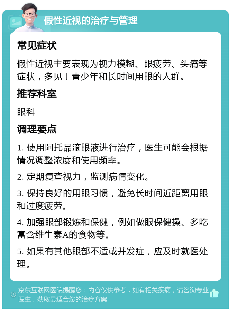 假性近视的治疗与管理 常见症状 假性近视主要表现为视力模糊、眼疲劳、头痛等症状，多见于青少年和长时间用眼的人群。 推荐科室 眼科 调理要点 1. 使用阿托品滴眼液进行治疗，医生可能会根据情况调整浓度和使用频率。 2. 定期复查视力，监测病情变化。 3. 保持良好的用眼习惯，避免长时间近距离用眼和过度疲劳。 4. 加强眼部锻炼和保健，例如做眼保健操、多吃富含维生素A的食物等。 5. 如果有其他眼部不适或并发症，应及时就医处理。