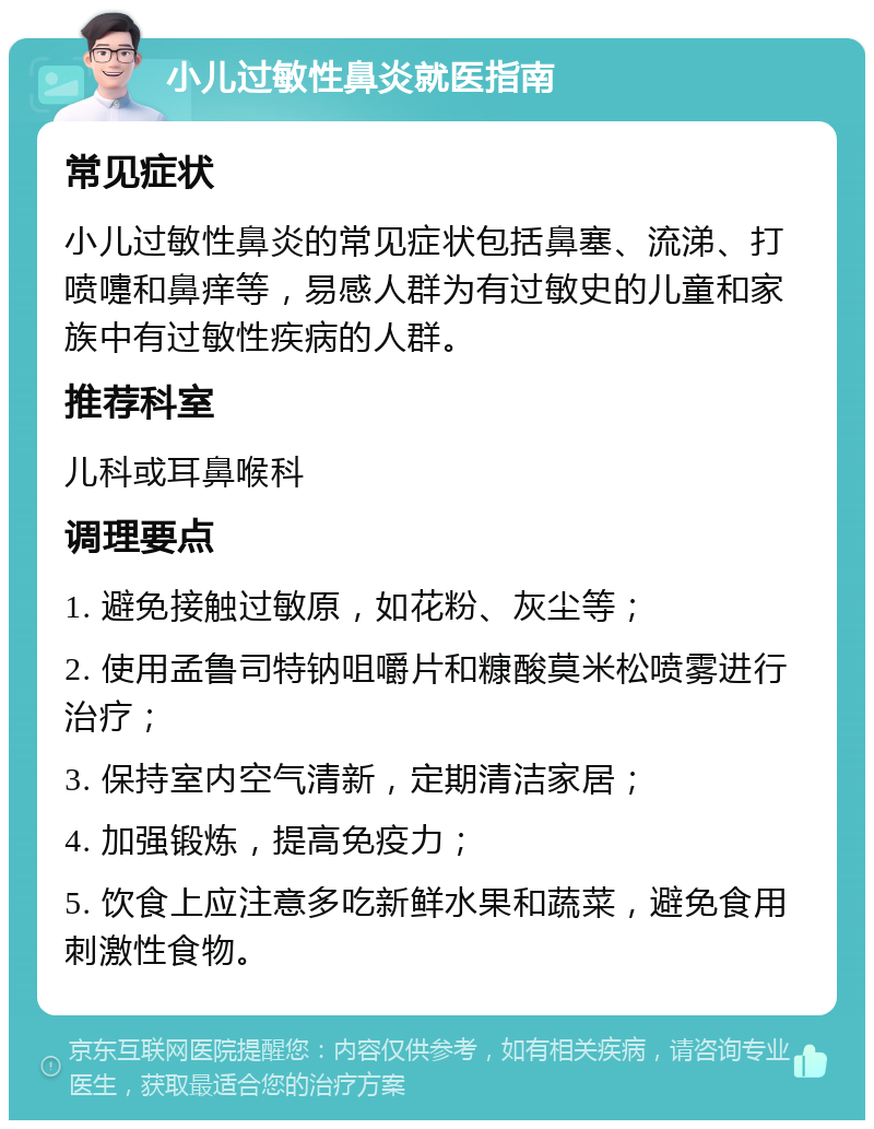 小儿过敏性鼻炎就医指南 常见症状 小儿过敏性鼻炎的常见症状包括鼻塞、流涕、打喷嚏和鼻痒等，易感人群为有过敏史的儿童和家族中有过敏性疾病的人群。 推荐科室 儿科或耳鼻喉科 调理要点 1. 避免接触过敏原，如花粉、灰尘等； 2. 使用孟鲁司特钠咀嚼片和糠酸莫米松喷雾进行治疗； 3. 保持室内空气清新，定期清洁家居； 4. 加强锻炼，提高免疫力； 5. 饮食上应注意多吃新鲜水果和蔬菜，避免食用刺激性食物。