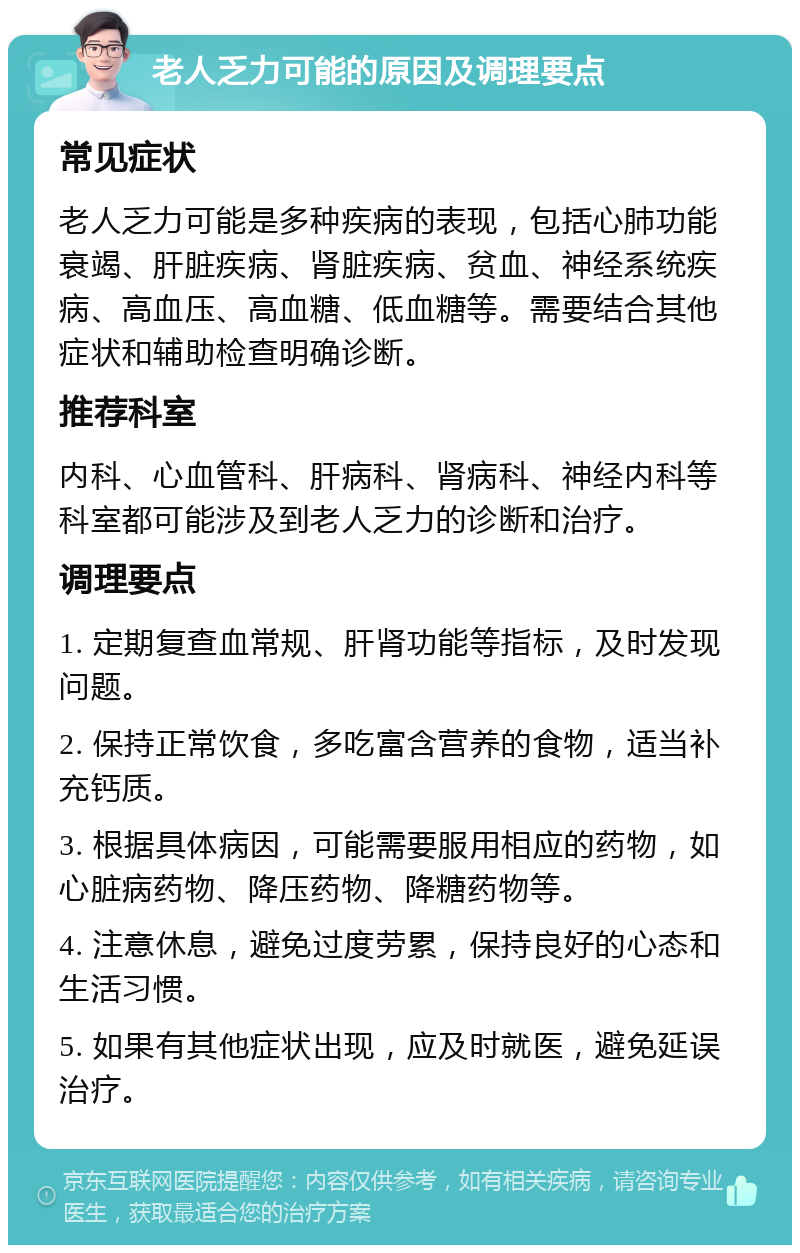 老人乏力可能的原因及调理要点 常见症状 老人乏力可能是多种疾病的表现，包括心肺功能衰竭、肝脏疾病、肾脏疾病、贫血、神经系统疾病、高血压、高血糖、低血糖等。需要结合其他症状和辅助检查明确诊断。 推荐科室 内科、心血管科、肝病科、肾病科、神经内科等科室都可能涉及到老人乏力的诊断和治疗。 调理要点 1. 定期复查血常规、肝肾功能等指标，及时发现问题。 2. 保持正常饮食，多吃富含营养的食物，适当补充钙质。 3. 根据具体病因，可能需要服用相应的药物，如心脏病药物、降压药物、降糖药物等。 4. 注意休息，避免过度劳累，保持良好的心态和生活习惯。 5. 如果有其他症状出现，应及时就医，避免延误治疗。