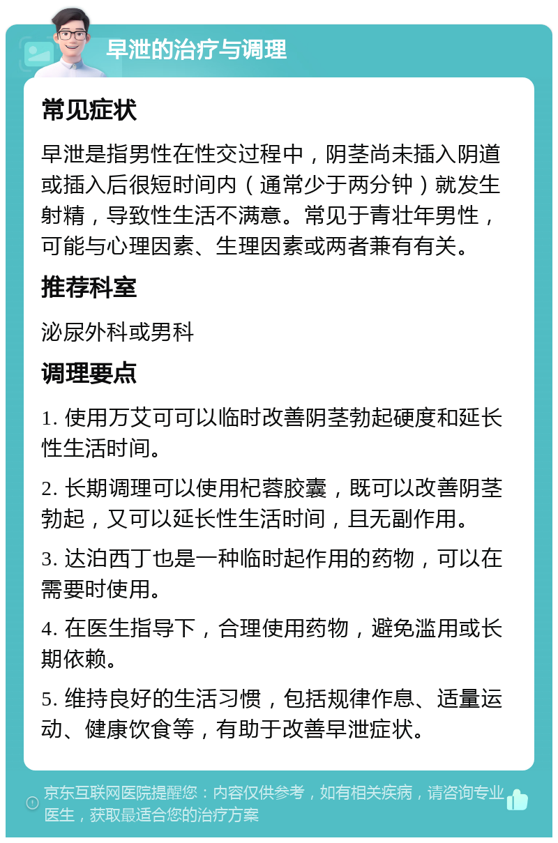 早泄的治疗与调理 常见症状 早泄是指男性在性交过程中，阴茎尚未插入阴道或插入后很短时间内（通常少于两分钟）就发生射精，导致性生活不满意。常见于青壮年男性，可能与心理因素、生理因素或两者兼有有关。 推荐科室 泌尿外科或男科 调理要点 1. 使用万艾可可以临时改善阴茎勃起硬度和延长性生活时间。 2. 长期调理可以使用杞蓉胶囊，既可以改善阴茎勃起，又可以延长性生活时间，且无副作用。 3. 达泊西丁也是一种临时起作用的药物，可以在需要时使用。 4. 在医生指导下，合理使用药物，避免滥用或长期依赖。 5. 维持良好的生活习惯，包括规律作息、适量运动、健康饮食等，有助于改善早泄症状。