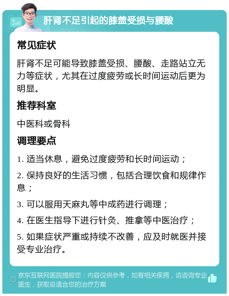 肝肾不足引起的膝盖受损与腰酸 常见症状 肝肾不足可能导致膝盖受损、腰酸、走路站立无力等症状，尤其在过度疲劳或长时间运动后更为明显。 推荐科室 中医科或骨科 调理要点 1. 适当休息，避免过度疲劳和长时间运动； 2. 保持良好的生活习惯，包括合理饮食和规律作息； 3. 可以服用天麻丸等中成药进行调理； 4. 在医生指导下进行针灸、推拿等中医治疗； 5. 如果症状严重或持续不改善，应及时就医并接受专业治疗。