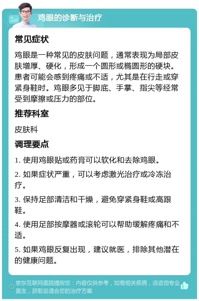 鸡眼的诊断与治疗 常见症状 鸡眼是一种常见的皮肤问题，通常表现为局部皮肤增厚、硬化，形成一个圆形或椭圆形的硬块。患者可能会感到疼痛或不适，尤其是在行走或穿紧身鞋时。鸡眼多见于脚底、手掌、指尖等经常受到摩擦或压力的部位。 推荐科室 皮肤科 调理要点 1. 使用鸡眼贴或药膏可以软化和去除鸡眼。 2. 如果症状严重，可以考虑激光治疗或冷冻治疗。 3. 保持足部清洁和干燥，避免穿紧身鞋或高跟鞋。 4. 使用足部按摩器或滚轮可以帮助缓解疼痛和不适。 5. 如果鸡眼反复出现，建议就医，排除其他潜在的健康问题。