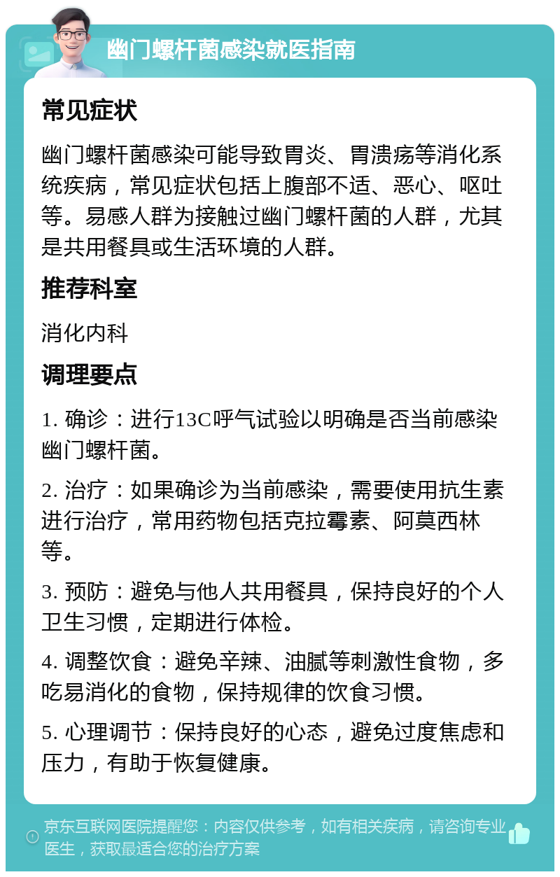 幽门螺杆菌感染就医指南 常见症状 幽门螺杆菌感染可能导致胃炎、胃溃疡等消化系统疾病，常见症状包括上腹部不适、恶心、呕吐等。易感人群为接触过幽门螺杆菌的人群，尤其是共用餐具或生活环境的人群。 推荐科室 消化内科 调理要点 1. 确诊：进行13C呼气试验以明确是否当前感染幽门螺杆菌。 2. 治疗：如果确诊为当前感染，需要使用抗生素进行治疗，常用药物包括克拉霉素、阿莫西林等。 3. 预防：避免与他人共用餐具，保持良好的个人卫生习惯，定期进行体检。 4. 调整饮食：避免辛辣、油腻等刺激性食物，多吃易消化的食物，保持规律的饮食习惯。 5. 心理调节：保持良好的心态，避免过度焦虑和压力，有助于恢复健康。