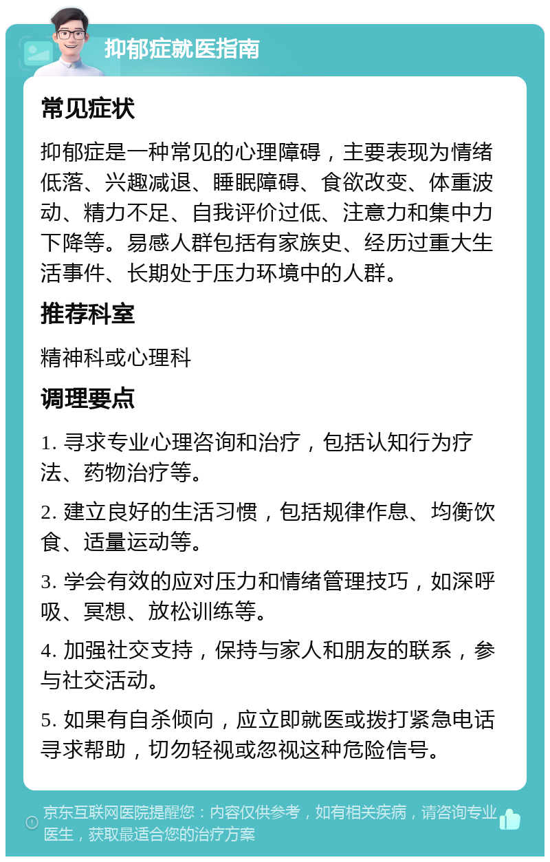 抑郁症就医指南 常见症状 抑郁症是一种常见的心理障碍，主要表现为情绪低落、兴趣减退、睡眠障碍、食欲改变、体重波动、精力不足、自我评价过低、注意力和集中力下降等。易感人群包括有家族史、经历过重大生活事件、长期处于压力环境中的人群。 推荐科室 精神科或心理科 调理要点 1. 寻求专业心理咨询和治疗，包括认知行为疗法、药物治疗等。 2. 建立良好的生活习惯，包括规律作息、均衡饮食、适量运动等。 3. 学会有效的应对压力和情绪管理技巧，如深呼吸、冥想、放松训练等。 4. 加强社交支持，保持与家人和朋友的联系，参与社交活动。 5. 如果有自杀倾向，应立即就医或拨打紧急电话寻求帮助，切勿轻视或忽视这种危险信号。