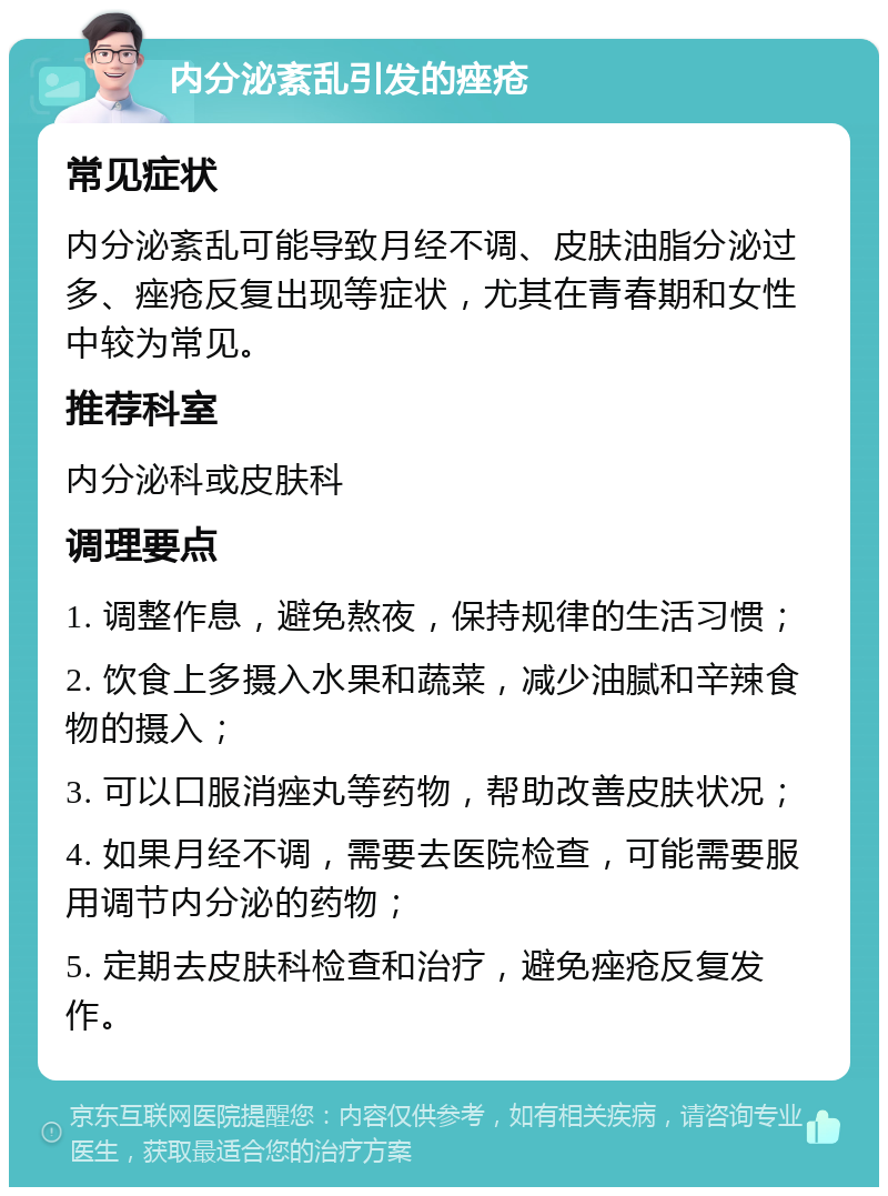 内分泌紊乱引发的痤疮 常见症状 内分泌紊乱可能导致月经不调、皮肤油脂分泌过多、痤疮反复出现等症状，尤其在青春期和女性中较为常见。 推荐科室 内分泌科或皮肤科 调理要点 1. 调整作息，避免熬夜，保持规律的生活习惯； 2. 饮食上多摄入水果和蔬菜，减少油腻和辛辣食物的摄入； 3. 可以口服消痤丸等药物，帮助改善皮肤状况； 4. 如果月经不调，需要去医院检查，可能需要服用调节内分泌的药物； 5. 定期去皮肤科检查和治疗，避免痤疮反复发作。