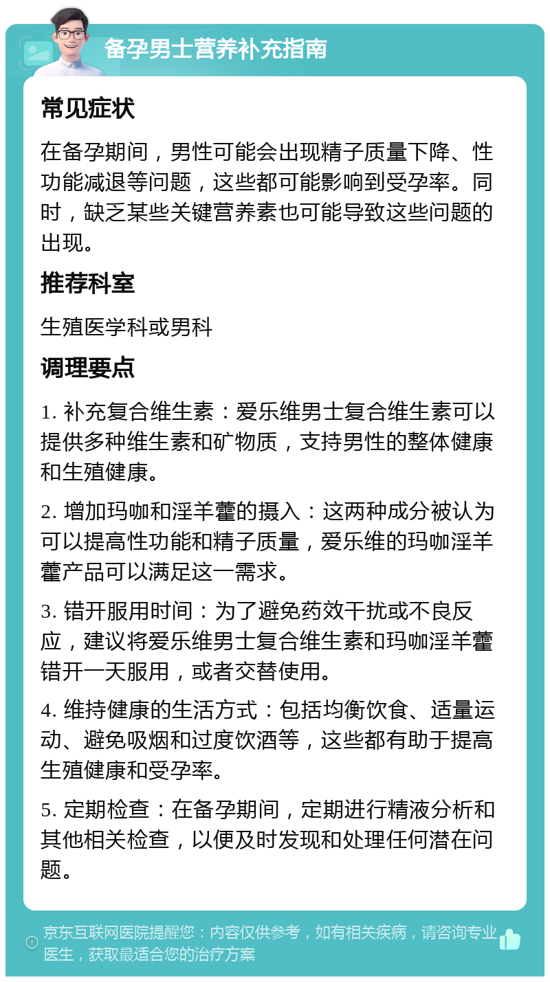 备孕男士营养补充指南 常见症状 在备孕期间，男性可能会出现精子质量下降、性功能减退等问题，这些都可能影响到受孕率。同时，缺乏某些关键营养素也可能导致这些问题的出现。 推荐科室 生殖医学科或男科 调理要点 1. 补充复合维生素：爱乐维男士复合维生素可以提供多种维生素和矿物质，支持男性的整体健康和生殖健康。 2. 增加玛咖和淫羊藿的摄入：这两种成分被认为可以提高性功能和精子质量，爱乐维的玛咖淫羊藿产品可以满足这一需求。 3. 错开服用时间：为了避免药效干扰或不良反应，建议将爱乐维男士复合维生素和玛咖淫羊藿错开一天服用，或者交替使用。 4. 维持健康的生活方式：包括均衡饮食、适量运动、避免吸烟和过度饮酒等，这些都有助于提高生殖健康和受孕率。 5. 定期检查：在备孕期间，定期进行精液分析和其他相关检查，以便及时发现和处理任何潜在问题。