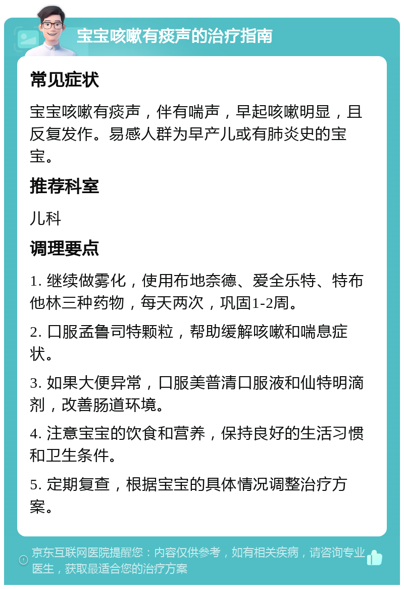 宝宝咳嗽有痰声的治疗指南 常见症状 宝宝咳嗽有痰声，伴有喘声，早起咳嗽明显，且反复发作。易感人群为早产儿或有肺炎史的宝宝。 推荐科室 儿科 调理要点 1. 继续做雾化，使用布地奈德、爱全乐特、特布他林三种药物，每天两次，巩固1-2周。 2. 口服孟鲁司特颗粒，帮助缓解咳嗽和喘息症状。 3. 如果大便异常，口服美普清口服液和仙特明滴剂，改善肠道环境。 4. 注意宝宝的饮食和营养，保持良好的生活习惯和卫生条件。 5. 定期复查，根据宝宝的具体情况调整治疗方案。