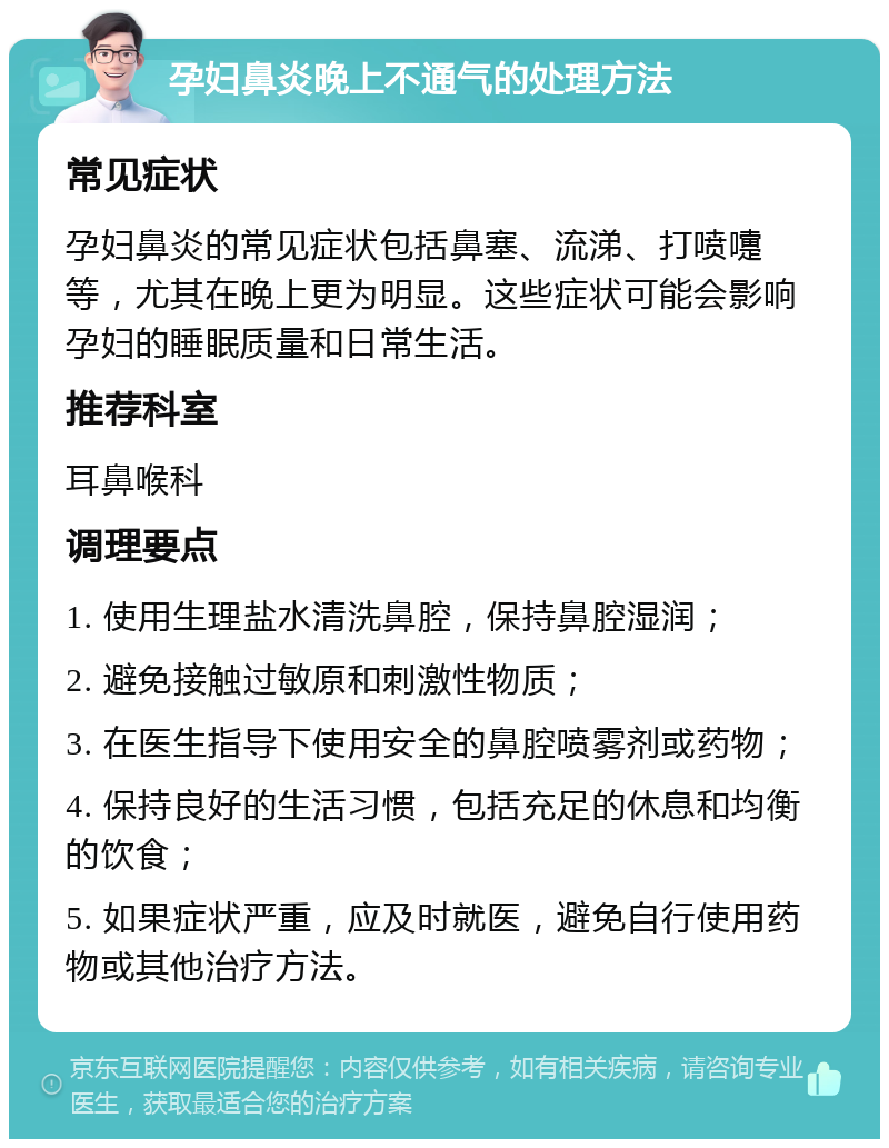 孕妇鼻炎晚上不通气的处理方法 常见症状 孕妇鼻炎的常见症状包括鼻塞、流涕、打喷嚏等，尤其在晚上更为明显。这些症状可能会影响孕妇的睡眠质量和日常生活。 推荐科室 耳鼻喉科 调理要点 1. 使用生理盐水清洗鼻腔，保持鼻腔湿润； 2. 避免接触过敏原和刺激性物质； 3. 在医生指导下使用安全的鼻腔喷雾剂或药物； 4. 保持良好的生活习惯，包括充足的休息和均衡的饮食； 5. 如果症状严重，应及时就医，避免自行使用药物或其他治疗方法。