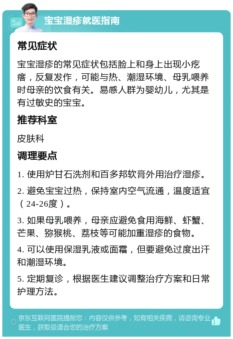 宝宝湿疹就医指南 常见症状 宝宝湿疹的常见症状包括脸上和身上出现小疙瘩，反复发作，可能与热、潮湿环境、母乳喂养时母亲的饮食有关。易感人群为婴幼儿，尤其是有过敏史的宝宝。 推荐科室 皮肤科 调理要点 1. 使用炉甘石洗剂和百多邦软膏外用治疗湿疹。 2. 避免宝宝过热，保持室内空气流通，温度适宜（24-26度）。 3. 如果母乳喂养，母亲应避免食用海鲜、虾蟹、芒果、猕猴桃、荔枝等可能加重湿疹的食物。 4. 可以使用保湿乳液或面霜，但要避免过度出汗和潮湿环境。 5. 定期复诊，根据医生建议调整治疗方案和日常护理方法。