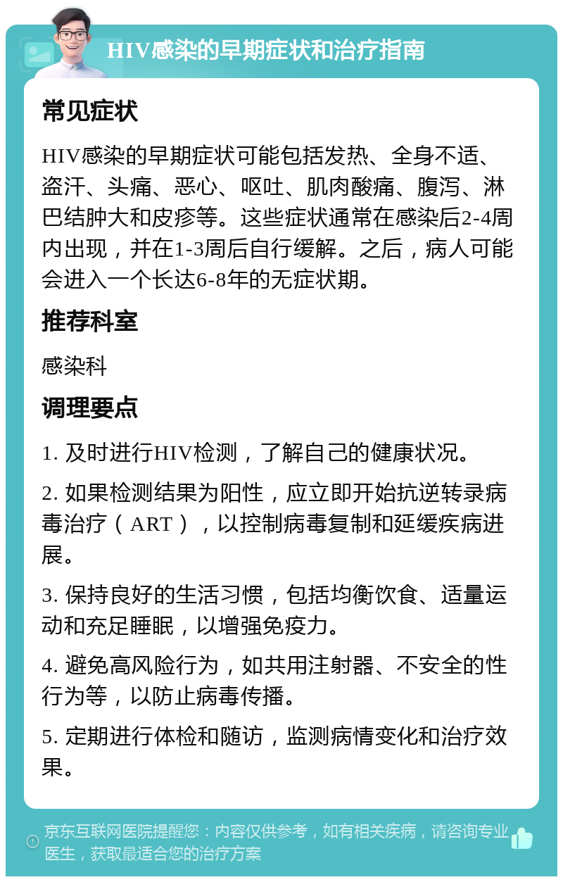 HIV感染的早期症状和治疗指南 常见症状 HIV感染的早期症状可能包括发热、全身不适、盗汗、头痛、恶心、呕吐、肌肉酸痛、腹泻、淋巴结肿大和皮疹等。这些症状通常在感染后2-4周内出现，并在1-3周后自行缓解。之后，病人可能会进入一个长达6-8年的无症状期。 推荐科室 感染科 调理要点 1. 及时进行HIV检测，了解自己的健康状况。 2. 如果检测结果为阳性，应立即开始抗逆转录病毒治疗（ART），以控制病毒复制和延缓疾病进展。 3. 保持良好的生活习惯，包括均衡饮食、适量运动和充足睡眠，以增强免疫力。 4. 避免高风险行为，如共用注射器、不安全的性行为等，以防止病毒传播。 5. 定期进行体检和随访，监测病情变化和治疗效果。