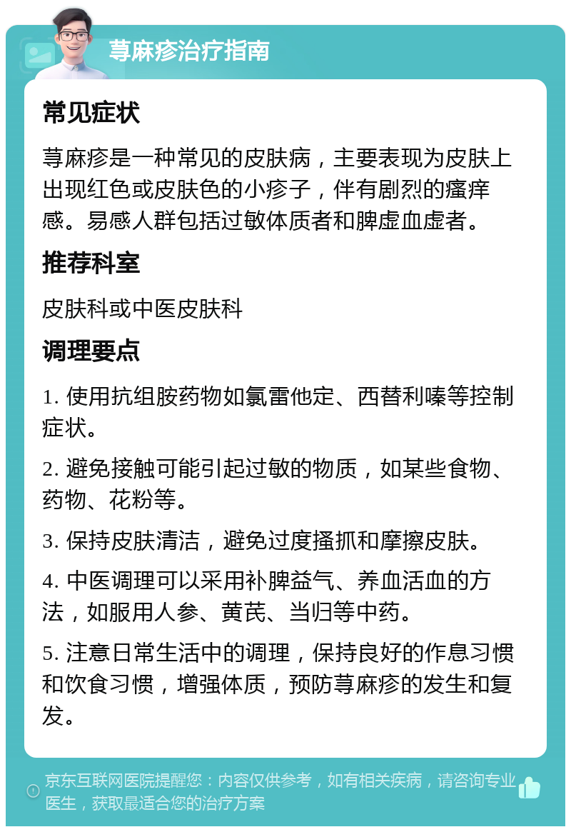 荨麻疹治疗指南 常见症状 荨麻疹是一种常见的皮肤病，主要表现为皮肤上出现红色或皮肤色的小疹子，伴有剧烈的瘙痒感。易感人群包括过敏体质者和脾虚血虚者。 推荐科室 皮肤科或中医皮肤科 调理要点 1. 使用抗组胺药物如氯雷他定、西替利嗪等控制症状。 2. 避免接触可能引起过敏的物质，如某些食物、药物、花粉等。 3. 保持皮肤清洁，避免过度搔抓和摩擦皮肤。 4. 中医调理可以采用补脾益气、养血活血的方法，如服用人参、黄芪、当归等中药。 5. 注意日常生活中的调理，保持良好的作息习惯和饮食习惯，增强体质，预防荨麻疹的发生和复发。