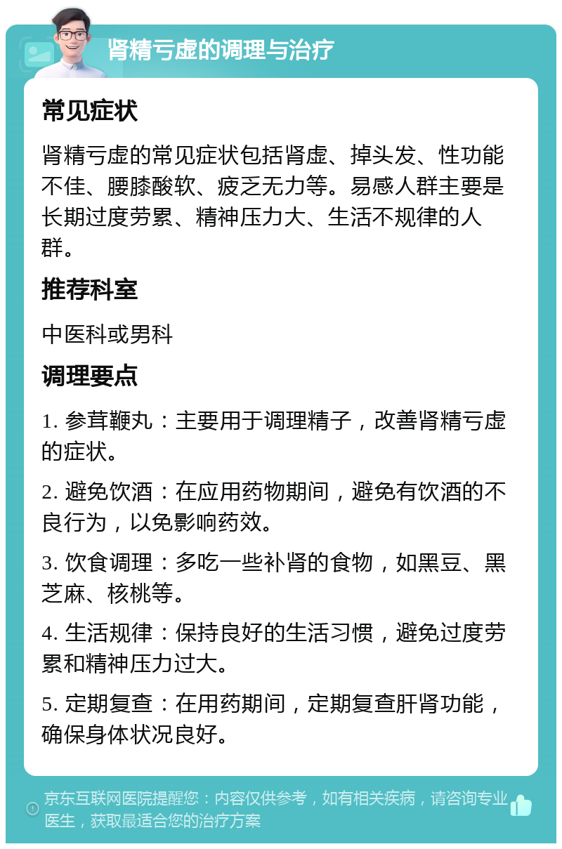 肾精亏虚的调理与治疗 常见症状 肾精亏虚的常见症状包括肾虚、掉头发、性功能不佳、腰膝酸软、疲乏无力等。易感人群主要是长期过度劳累、精神压力大、生活不规律的人群。 推荐科室 中医科或男科 调理要点 1. 参茸鞭丸：主要用于调理精子，改善肾精亏虚的症状。 2. 避免饮酒：在应用药物期间，避免有饮酒的不良行为，以免影响药效。 3. 饮食调理：多吃一些补肾的食物，如黑豆、黑芝麻、核桃等。 4. 生活规律：保持良好的生活习惯，避免过度劳累和精神压力过大。 5. 定期复查：在用药期间，定期复查肝肾功能，确保身体状况良好。