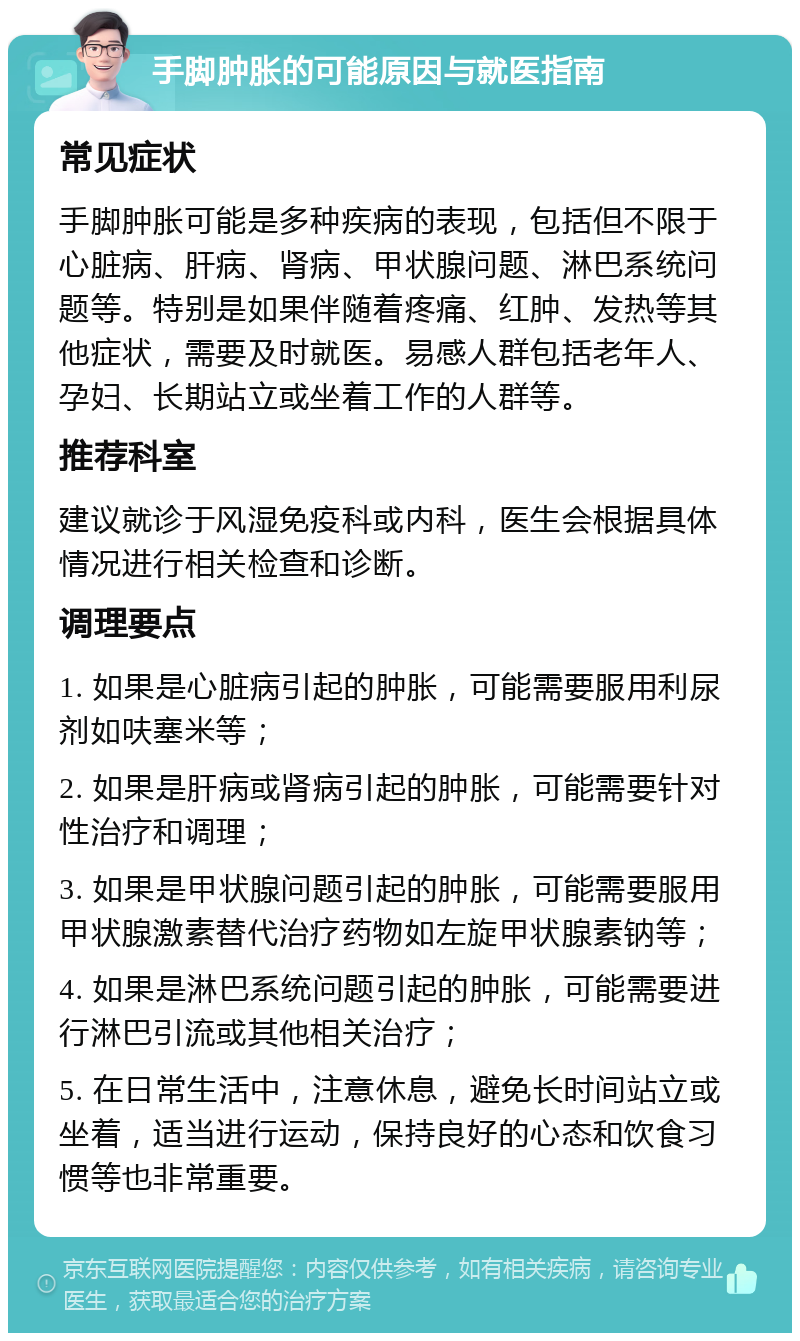 手脚肿胀的可能原因与就医指南 常见症状 手脚肿胀可能是多种疾病的表现，包括但不限于心脏病、肝病、肾病、甲状腺问题、淋巴系统问题等。特别是如果伴随着疼痛、红肿、发热等其他症状，需要及时就医。易感人群包括老年人、孕妇、长期站立或坐着工作的人群等。 推荐科室 建议就诊于风湿免疫科或内科，医生会根据具体情况进行相关检查和诊断。 调理要点 1. 如果是心脏病引起的肿胀，可能需要服用利尿剂如呋塞米等； 2. 如果是肝病或肾病引起的肿胀，可能需要针对性治疗和调理； 3. 如果是甲状腺问题引起的肿胀，可能需要服用甲状腺激素替代治疗药物如左旋甲状腺素钠等； 4. 如果是淋巴系统问题引起的肿胀，可能需要进行淋巴引流或其他相关治疗； 5. 在日常生活中，注意休息，避免长时间站立或坐着，适当进行运动，保持良好的心态和饮食习惯等也非常重要。