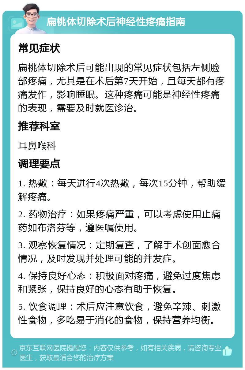 扁桃体切除术后神经性疼痛指南 常见症状 扁桃体切除术后可能出现的常见症状包括左侧脸部疼痛，尤其是在术后第7天开始，且每天都有疼痛发作，影响睡眠。这种疼痛可能是神经性疼痛的表现，需要及时就医诊治。 推荐科室 耳鼻喉科 调理要点 1. 热敷：每天进行4次热敷，每次15分钟，帮助缓解疼痛。 2. 药物治疗：如果疼痛严重，可以考虑使用止痛药如布洛芬等，遵医嘱使用。 3. 观察恢复情况：定期复查，了解手术创面愈合情况，及时发现并处理可能的并发症。 4. 保持良好心态：积极面对疼痛，避免过度焦虑和紧张，保持良好的心态有助于恢复。 5. 饮食调理：术后应注意饮食，避免辛辣、刺激性食物，多吃易于消化的食物，保持营养均衡。