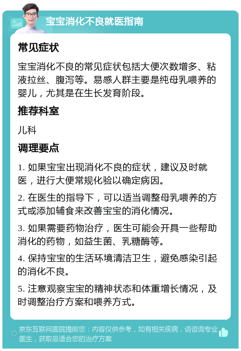 宝宝消化不良就医指南 常见症状 宝宝消化不良的常见症状包括大便次数增多、粘液拉丝、腹泻等。易感人群主要是纯母乳喂养的婴儿，尤其是在生长发育阶段。 推荐科室 儿科 调理要点 1. 如果宝宝出现消化不良的症状，建议及时就医，进行大便常规化验以确定病因。 2. 在医生的指导下，可以适当调整母乳喂养的方式或添加辅食来改善宝宝的消化情况。 3. 如果需要药物治疗，医生可能会开具一些帮助消化的药物，如益生菌、乳糖酶等。 4. 保持宝宝的生活环境清洁卫生，避免感染引起的消化不良。 5. 注意观察宝宝的精神状态和体重增长情况，及时调整治疗方案和喂养方式。