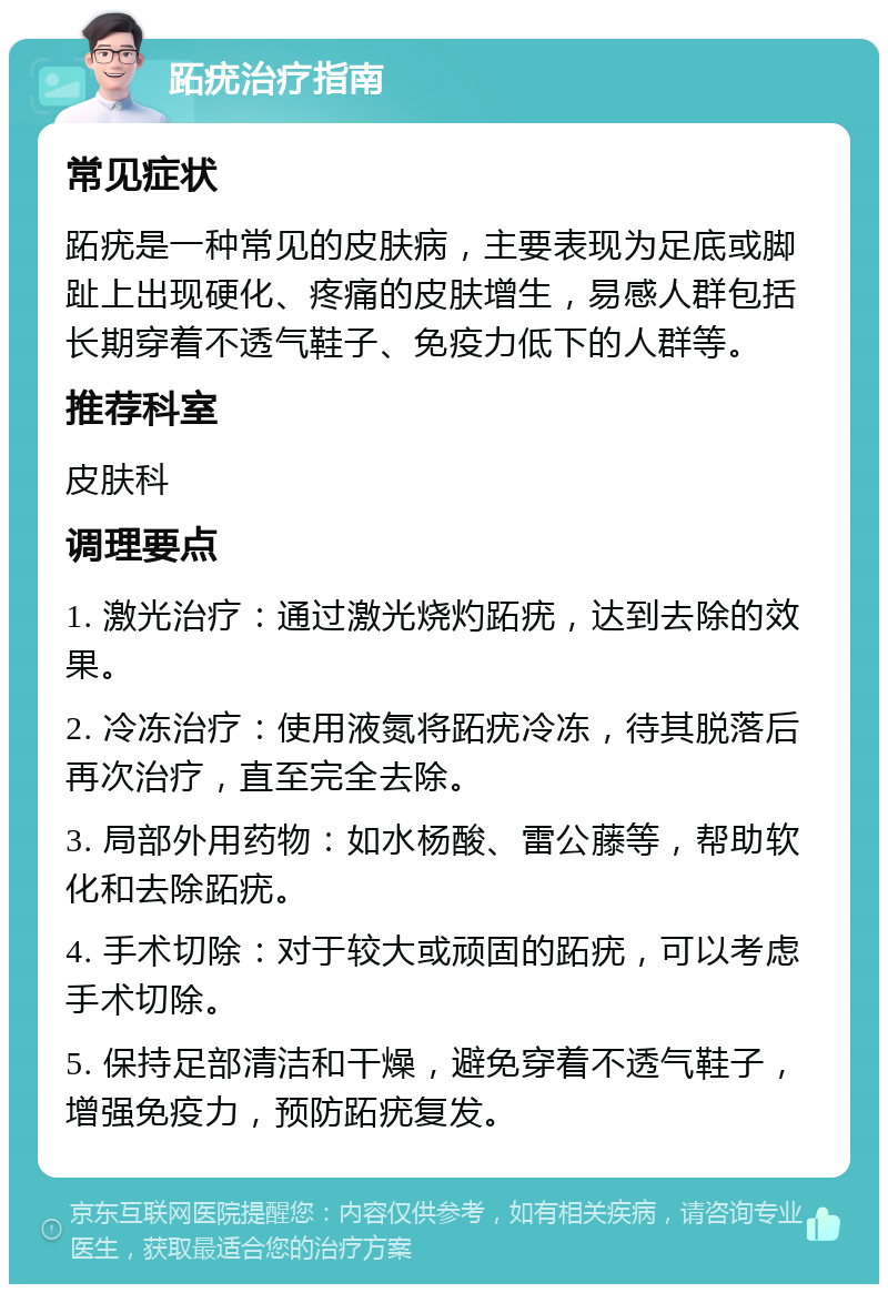 跖疣治疗指南 常见症状 跖疣是一种常见的皮肤病，主要表现为足底或脚趾上出现硬化、疼痛的皮肤增生，易感人群包括长期穿着不透气鞋子、免疫力低下的人群等。 推荐科室 皮肤科 调理要点 1. 激光治疗：通过激光烧灼跖疣，达到去除的效果。 2. 冷冻治疗：使用液氮将跖疣冷冻，待其脱落后再次治疗，直至完全去除。 3. 局部外用药物：如水杨酸、雷公藤等，帮助软化和去除跖疣。 4. 手术切除：对于较大或顽固的跖疣，可以考虑手术切除。 5. 保持足部清洁和干燥，避免穿着不透气鞋子，增强免疫力，预防跖疣复发。