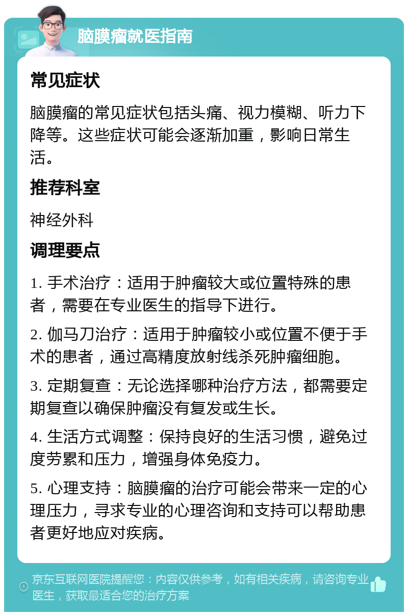 脑膜瘤就医指南 常见症状 脑膜瘤的常见症状包括头痛、视力模糊、听力下降等。这些症状可能会逐渐加重，影响日常生活。 推荐科室 神经外科 调理要点 1. 手术治疗：适用于肿瘤较大或位置特殊的患者，需要在专业医生的指导下进行。 2. 伽马刀治疗：适用于肿瘤较小或位置不便于手术的患者，通过高精度放射线杀死肿瘤细胞。 3. 定期复查：无论选择哪种治疗方法，都需要定期复查以确保肿瘤没有复发或生长。 4. 生活方式调整：保持良好的生活习惯，避免过度劳累和压力，增强身体免疫力。 5. 心理支持：脑膜瘤的治疗可能会带来一定的心理压力，寻求专业的心理咨询和支持可以帮助患者更好地应对疾病。