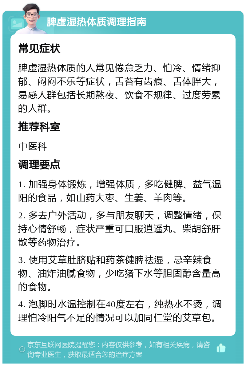 脾虚湿热体质调理指南 常见症状 脾虚湿热体质的人常见倦怠乏力、怕冷、情绪抑郁、闷闷不乐等症状，舌苔有齿痕、舌体胖大，易感人群包括长期熬夜、饮食不规律、过度劳累的人群。 推荐科室 中医科 调理要点 1. 加强身体锻炼，增强体质，多吃健脾、益气温阳的食品，如山药大枣、生姜、羊肉等。 2. 多去户外活动，多与朋友聊天，调整情绪，保持心情舒畅，症状严重可口服逍遥丸、柴胡舒肝散等药物治疗。 3. 使用艾草肚脐贴和药茶健脾祛湿，忌辛辣食物、油炸油腻食物，少吃猪下水等胆固醇含量高的食物。 4. 泡脚时水温控制在40度左右，纯热水不烫，调理怕冷阳气不足的情况可以加同仁堂的艾草包。