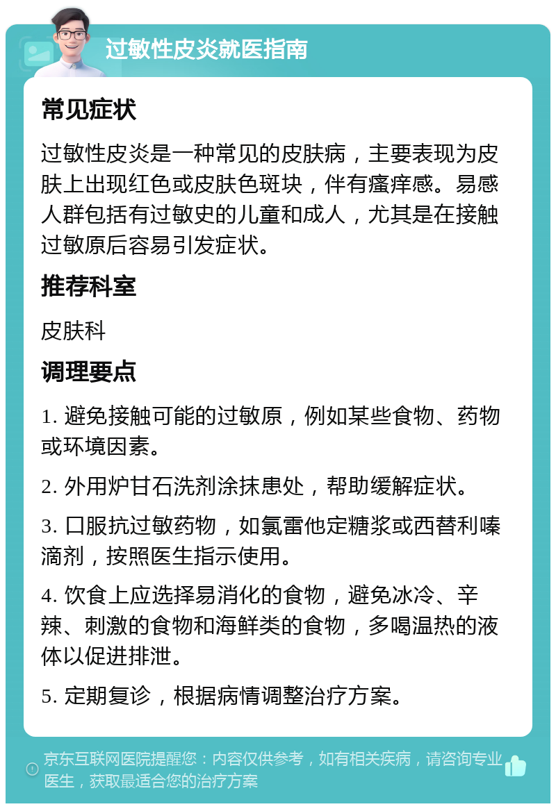 过敏性皮炎就医指南 常见症状 过敏性皮炎是一种常见的皮肤病，主要表现为皮肤上出现红色或皮肤色斑块，伴有瘙痒感。易感人群包括有过敏史的儿童和成人，尤其是在接触过敏原后容易引发症状。 推荐科室 皮肤科 调理要点 1. 避免接触可能的过敏原，例如某些食物、药物或环境因素。 2. 外用炉甘石洗剂涂抹患处，帮助缓解症状。 3. 口服抗过敏药物，如氯雷他定糖浆或西替利嗪滴剂，按照医生指示使用。 4. 饮食上应选择易消化的食物，避免冰冷、辛辣、刺激的食物和海鲜类的食物，多喝温热的液体以促进排泄。 5. 定期复诊，根据病情调整治疗方案。