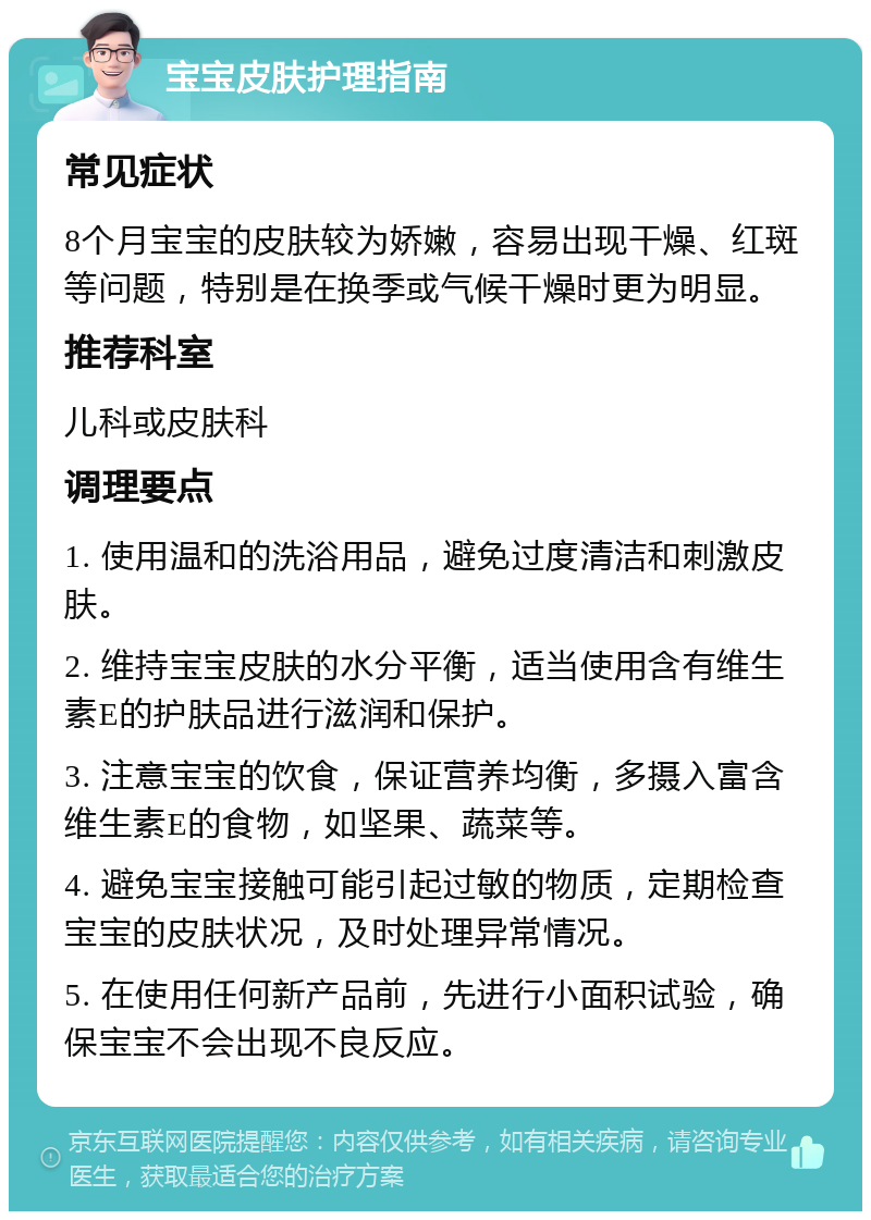 宝宝皮肤护理指南 常见症状 8个月宝宝的皮肤较为娇嫩，容易出现干燥、红斑等问题，特别是在换季或气候干燥时更为明显。 推荐科室 儿科或皮肤科 调理要点 1. 使用温和的洗浴用品，避免过度清洁和刺激皮肤。 2. 维持宝宝皮肤的水分平衡，适当使用含有维生素E的护肤品进行滋润和保护。 3. 注意宝宝的饮食，保证营养均衡，多摄入富含维生素E的食物，如坚果、蔬菜等。 4. 避免宝宝接触可能引起过敏的物质，定期检查宝宝的皮肤状况，及时处理异常情况。 5. 在使用任何新产品前，先进行小面积试验，确保宝宝不会出现不良反应。