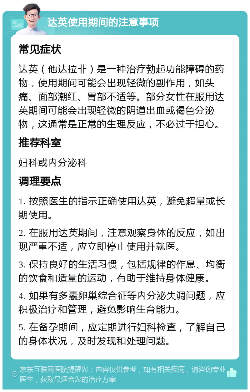 达英使用期间的注意事项 常见症状 达英（他达拉非）是一种治疗勃起功能障碍的药物，使用期间可能会出现轻微的副作用，如头痛、面部潮红、胃部不适等。部分女性在服用达英期间可能会出现轻微的阴道出血或褐色分泌物，这通常是正常的生理反应，不必过于担心。 推荐科室 妇科或内分泌科 调理要点 1. 按照医生的指示正确使用达英，避免超量或长期使用。 2. 在服用达英期间，注意观察身体的反应，如出现严重不适，应立即停止使用并就医。 3. 保持良好的生活习惯，包括规律的作息、均衡的饮食和适量的运动，有助于维持身体健康。 4. 如果有多囊卵巢综合征等内分泌失调问题，应积极治疗和管理，避免影响生育能力。 5. 在备孕期间，应定期进行妇科检查，了解自己的身体状况，及时发现和处理问题。