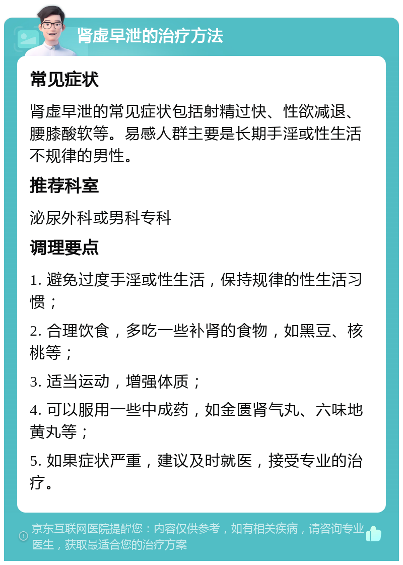 肾虚早泄的治疗方法 常见症状 肾虚早泄的常见症状包括射精过快、性欲减退、腰膝酸软等。易感人群主要是长期手淫或性生活不规律的男性。 推荐科室 泌尿外科或男科专科 调理要点 1. 避免过度手淫或性生活，保持规律的性生活习惯； 2. 合理饮食，多吃一些补肾的食物，如黑豆、核桃等； 3. 适当运动，增强体质； 4. 可以服用一些中成药，如金匮肾气丸、六味地黄丸等； 5. 如果症状严重，建议及时就医，接受专业的治疗。