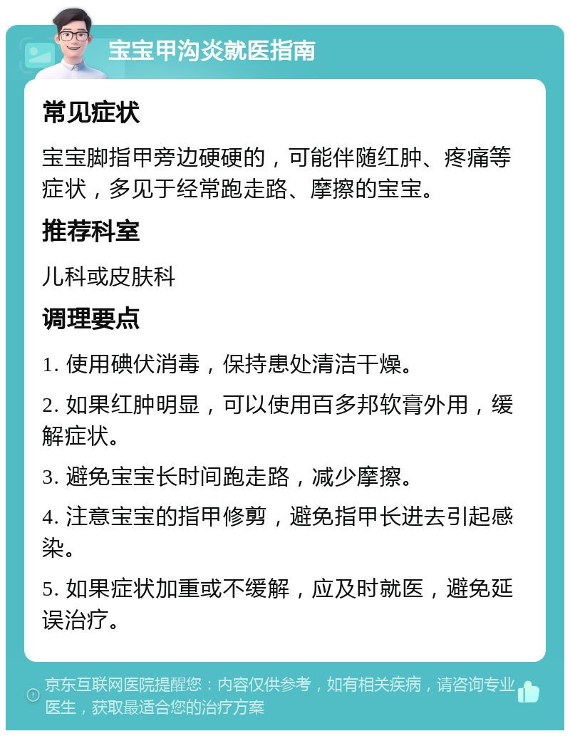 宝宝甲沟炎就医指南 常见症状 宝宝脚指甲旁边硬硬的，可能伴随红肿、疼痛等症状，多见于经常跑走路、摩擦的宝宝。 推荐科室 儿科或皮肤科 调理要点 1. 使用碘伏消毒，保持患处清洁干燥。 2. 如果红肿明显，可以使用百多邦软膏外用，缓解症状。 3. 避免宝宝长时间跑走路，减少摩擦。 4. 注意宝宝的指甲修剪，避免指甲长进去引起感染。 5. 如果症状加重或不缓解，应及时就医，避免延误治疗。